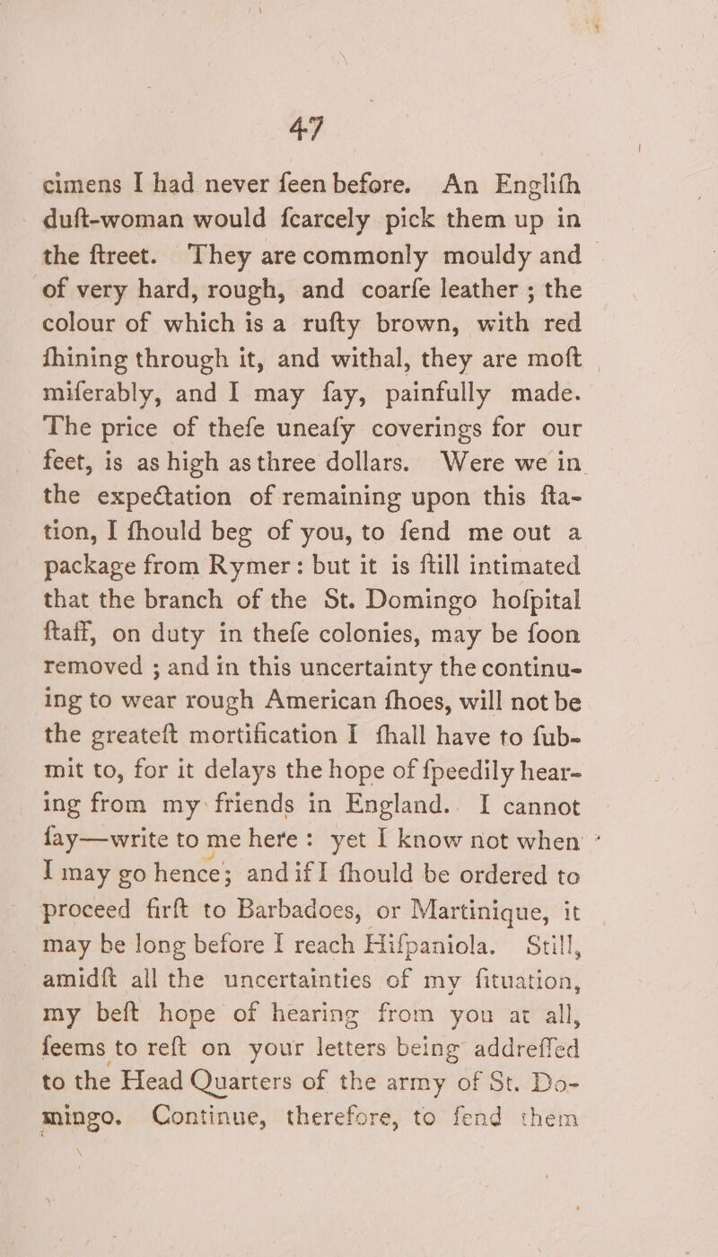 cimens I had never feen before. An Englith duft-woman would fcarcely pick them up in the ftreet. They arecommonly mouldy and — of very hard, rough, and coarfe leather ; the colour of which is a rufty brown, with red fhining through it, and withal, they are moft miferably, and 1 may fay, painfully made. The price of thefe uneafy coverings for our feet, is as high asthree dollars. Were we in. the expectation of remaining upon this fta- tion, I fhould beg of you, to fend me out a package from Rymer: but it is ftill intimated that the branch of the St. Domingo hofpital {taff, on duty in thefe colonies, may be foon removed ; and in this uncertainty the continu- Ing to wear rough American fhoes, will not be the greateft mortification I fhall have to fub- mit to, for it delays the hope of {peedily hear- ing from my: friends in England. I cannot fay—write to me here: yet 1 know not when ° I may go hence; and ifI fhould be ordered to proceed firft to Barbadoes, or Martinique, it | may be long before I reach Hifpaniola. Still, -amidft all the uncertainties of my fituation, my beft hope of hearing from you at all, feems to reft on your letters being sddreted to the Head Quarters of the army of St. Do- mingo. Continue, therefore, to fend them \
