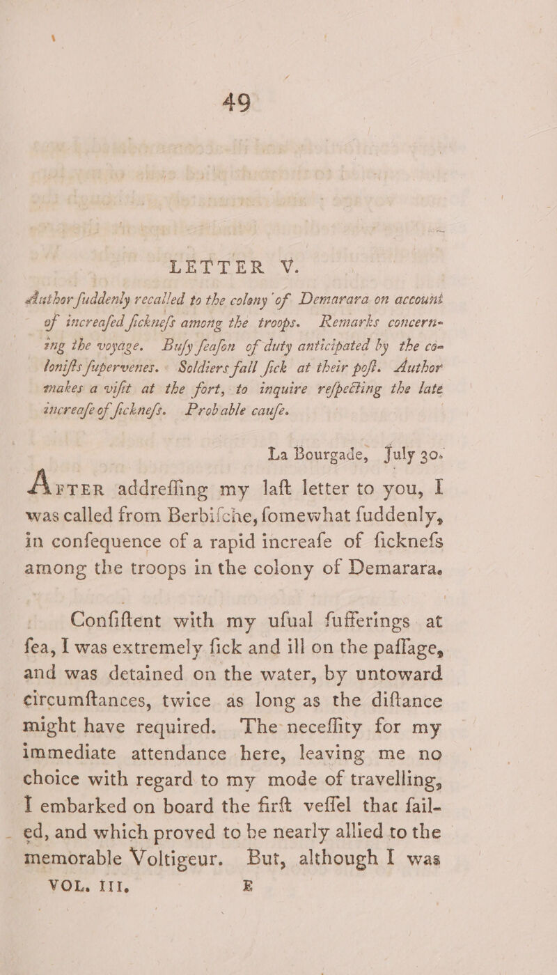 AQ 6 I NO a #luthor fuddenly recalled to the coleny of Demarara on accoumnt of increafed fi cknefs among the troops. Remarks concern- ing the voyage. Buy feafon of duty anticipated by the caa lonifts fupervenes. « Soldiers fall fick at their poft. Author makes a vifit at the fort, to inquire refpecting the late ancreafe of ficknefs. Probable cau/e. ! La Bourgade, July 306 Avrer addrefling my laft letter to you, I was called from Berbifche, fomewhat fuddenly, in confequence of a rapid increafe of ficknefs among the troops in the colony of Demarara. Confiftent with my ufual fufferings at fea, I was extremely fick and ill on the paflage, and was detained on the water, by untoward -¢ircumftances, twice as long as the diftance might have required. The neceflity for my immediate attendance here, leaving me no choice with regard to my mode of travelling, I embarked on board the firft veffel thac fail- ed, and which proved to be nearly allied to the memorable Voltigeur. But, although I was VOL. III. E