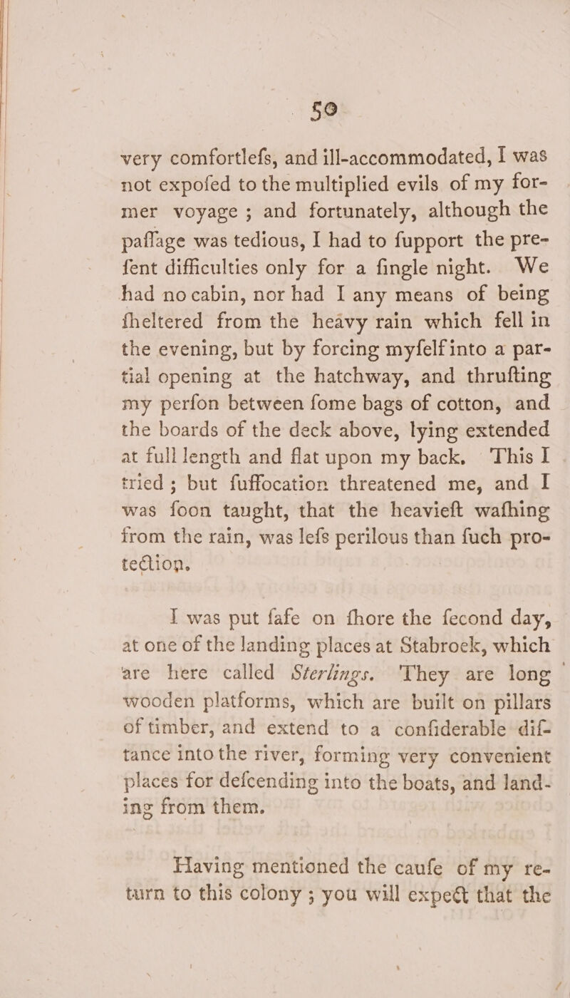 £0 very comfortlefs, and ill-accommodated, I was not expofed to the multiplied evils of my for- mer voyage ; and fortunately, although the paflage was tedious, I had to fupport the pre- fent difficulties only for a fingle night. We had nocabin, nor had I any means of being fheltered from the heavy rain which fell in the evening, but by forcing myfelfinto a par- tial opening at the hatchway, and thrufting my perfon between fome bags of cotton, and the boards of the deck above, lying extended at full length and flat upon my back, This I tried ; but fuffocation threatened me, and I was foon taught, that the heavieft wafhing from the rain, was lefs perilous than fuch pro- tection. I] was put fafe on fhore the fecond day, at one of the landing places at Stabroek, which are here called Sterlings. ‘They are long — wooden platforms, which are built on pillars of timber, and extend to a confiderable dif tance into the river, forming very convenient places for defcending into the boats, and land- ing from them. Flaving mentioned the caufe of my re- turn to this colony ; you will expeét that the