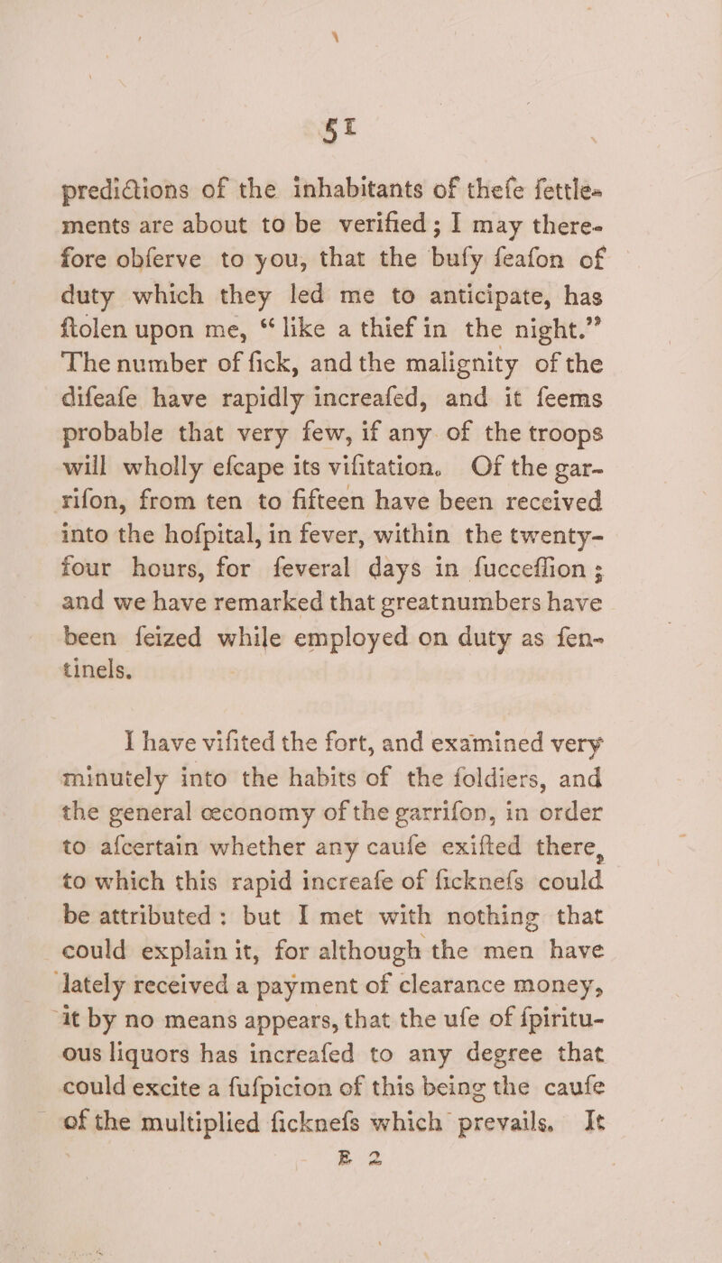 §t predidtions of the inhabitants of thefe fettle- ments are about to be verified; I may there- fore obferve to you, that the bufy feafon of duty which they led me to anticipate, has ftolen upon me, “like a thief in the night.” The number of fick, andthe malignity of the difeafe have rapidly increafed, and it feems probable that very few, if any. of the troops will wholly efcape its vifitation. Of the gar- rifon, from ten to fifteen have been received into the hofpital, in fever, within the twenty- four hours, for feveral days in fucceffion ; and we have remarked that greatnumbers have been feized while employed on duty as fen- tinels, I have vifited the fort, and examined very minutely into the habits of the foldiers, and the general ceconomy of the garrifon, in order to afcertain whether any caufe exifted there, to which this rapid increafe of ficknefs could be attributed: but I met with nothing that could explain it, for although the men have lately received a payment of clearance money, “it by no means appears, that the ufe of fpiritu- ous liquors has increafed to any degree that could excite a fufpicion of this being the caufe _ ofthe multiplied ficknefs which prevails, Ie