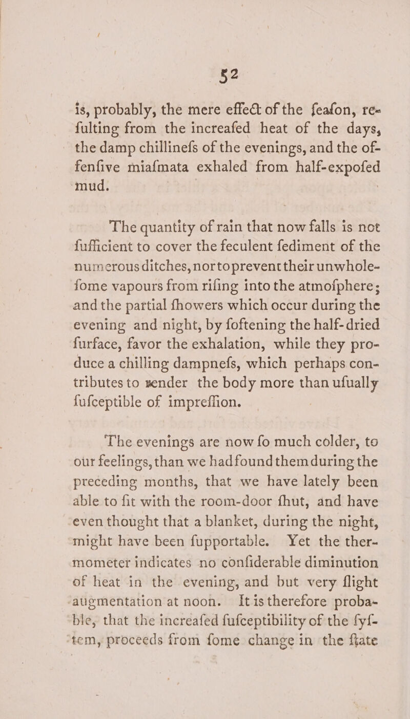 —~§2 is, probably, the mere effect of the feafon, re~ fulting from the increafed heat of the days, the damp chillinefs of the evenings, and the of- fenfive miafmata exhaled from half-expofed ‘mud. | The quantity of rain that now falls is not fufficient to cover the feculent fediment of the numerous ditches, nortoprevent their unwhole- fome vapours from rifling into the atmofphere; and the partial fhowers which occur during the evening and night, by foftening the half-dried furface, favor the exhalation, while they pro- duce a chilling dampnefs, which perhaps con- tributesto sender the body more than ufually fufceptible of impreffion. ? The evenings are now fo much colder, to our feelings, than we hadfoundthem during the preceding months, that we have lately been able to fit with the room-door fhut, and have even thought that a blanket, during the night, might have been fupportable. Yet the ther- mometer indicates no confiderable diminution of heat in the evening, and but very flight augmentation at noon. Itistherefore proba- ble, that the increafed fufceptibility of the fyf- ‘tem, proceeds from fome change in the flate
