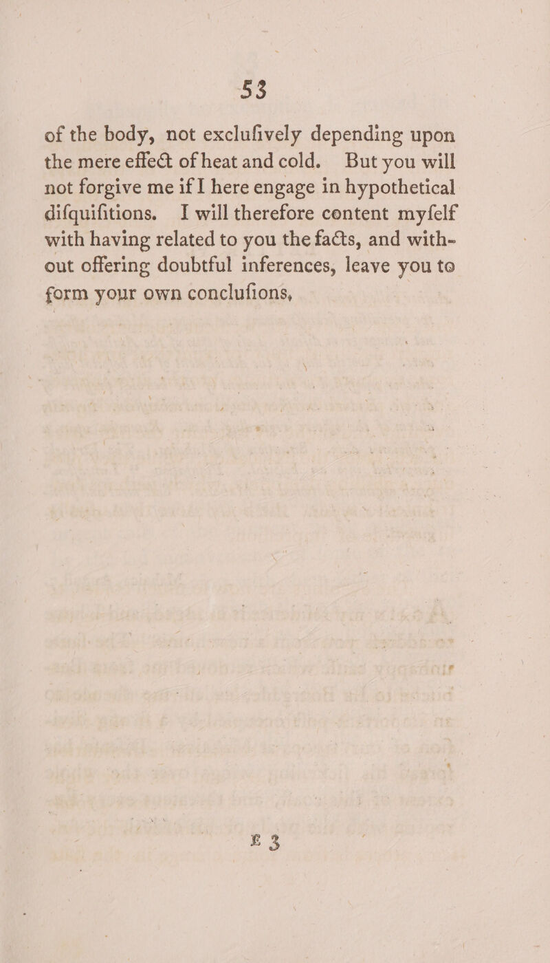 of the body, not exclufively depending upon the mere effect ofheat and cold. But you will not forgive me if I here engage in hypothetical difquifitions. I will therefore content myfelf with having related to you the facts, and with- out offering doubtful inferences, leave you to form your own conclufions, | £3
