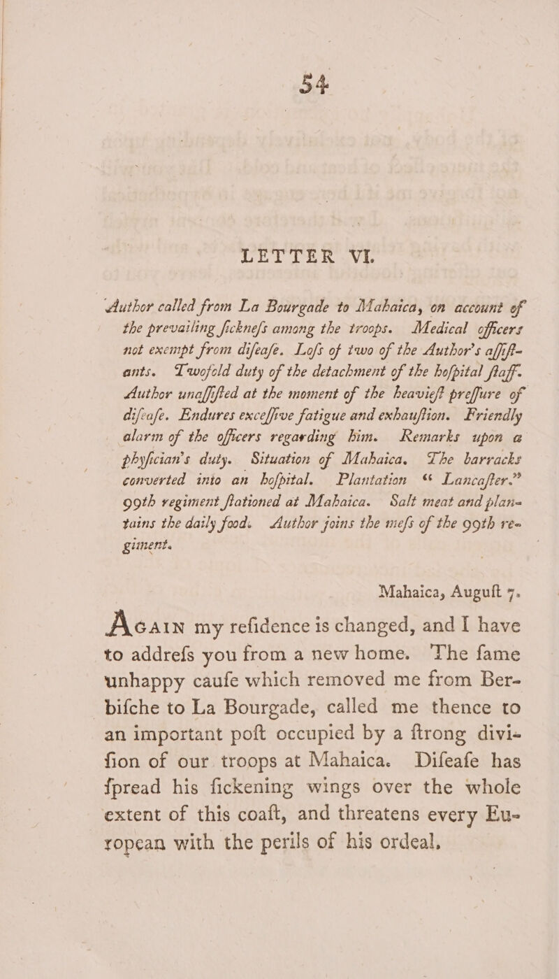 LETTER VI. Author called from La Bourgade to Mahaica, on account of the prevailing fickne/s among the troops. Medical officers not exempt from difeafe. Lo/s of two of the Author's affift- ants. Twojold duty of the detachment of the hofpital flaff. Author unaffified at the moment of the heavieft preffure of difeafe. Endures excefive fatigue and exhauftion. Friendly _ alarm of the officers regarding him. Remarks upon a phyfician’s duty. Situation of Mabhaica. The barracks converted into an hofpital. Plantation “ Lancaffer.” ogth regiment flationed at Mahaica. Salt meat and plari« tains the daily food. Author joins the mefs of the 99th ree gument. Mahaica, Auguft 7. Acain my refidence is changed, and I have to addrefs you from a new home. The fame unhappy caufe which removed me from Ber- —bifche to La Bourgade, called me thence to an important poft occupied by a ftrong divi- fion of our troops at Mahaica. Difeafe has fpread his fickening wings over the whole extent of this coaft, and threatens every Eu- ropean with the perils of his ordeal.