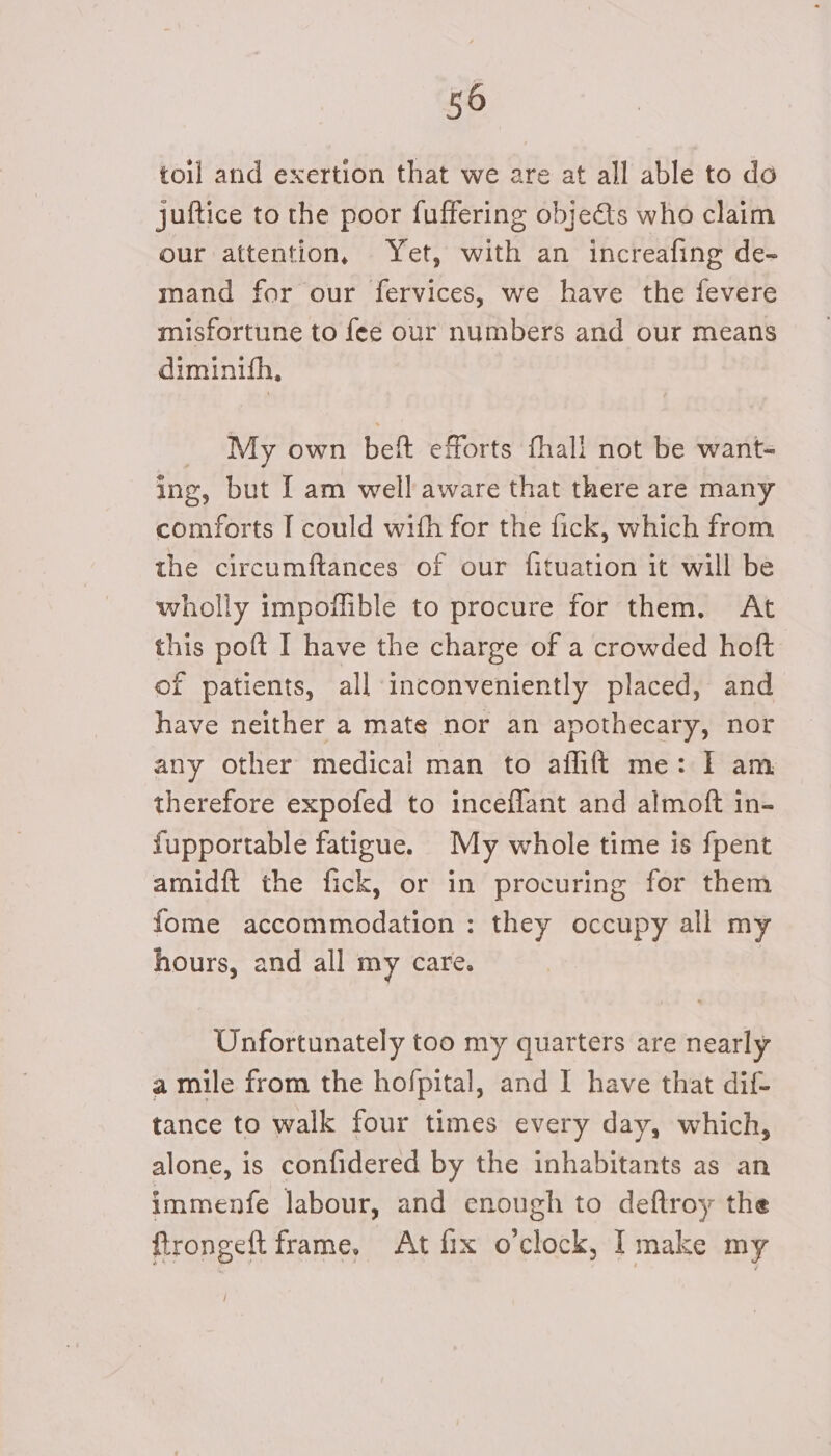 toil and exertion that we are at all able to do juftice to the poor fuffering objeéts who claim our attention, Yet, with an increafing de- mand for our fervices, we have the fevere misfortune to fee our numbers and our means diminith, My own beft efforts fhall not be want- ing, but I am well aware that there are many comforts I could with for the fick, which from the circumftances of our fituation it will be wholly impoflible to procure for them. At this poft I have the charge of a crowded hoft of patients, all inconveniently placed, and have neither a mate nor an apothecary, nor any other medical man to aflift me: I am therefore expofed to inceflant and almoft in- fupportable fatigue. My whole time is fpent amidft the fick, or in procuring for them fome accommodation : they occupy all my hours, and all my care. Unfortunately too my quarters are nearly a mile from the hofpital, and I have that dif- tance to walk four times every day, which, alone, is confidered by the inhabitants as an immenfe labour, and enough to deftroy the ftrongeft frame, At fix o'clock, I make my