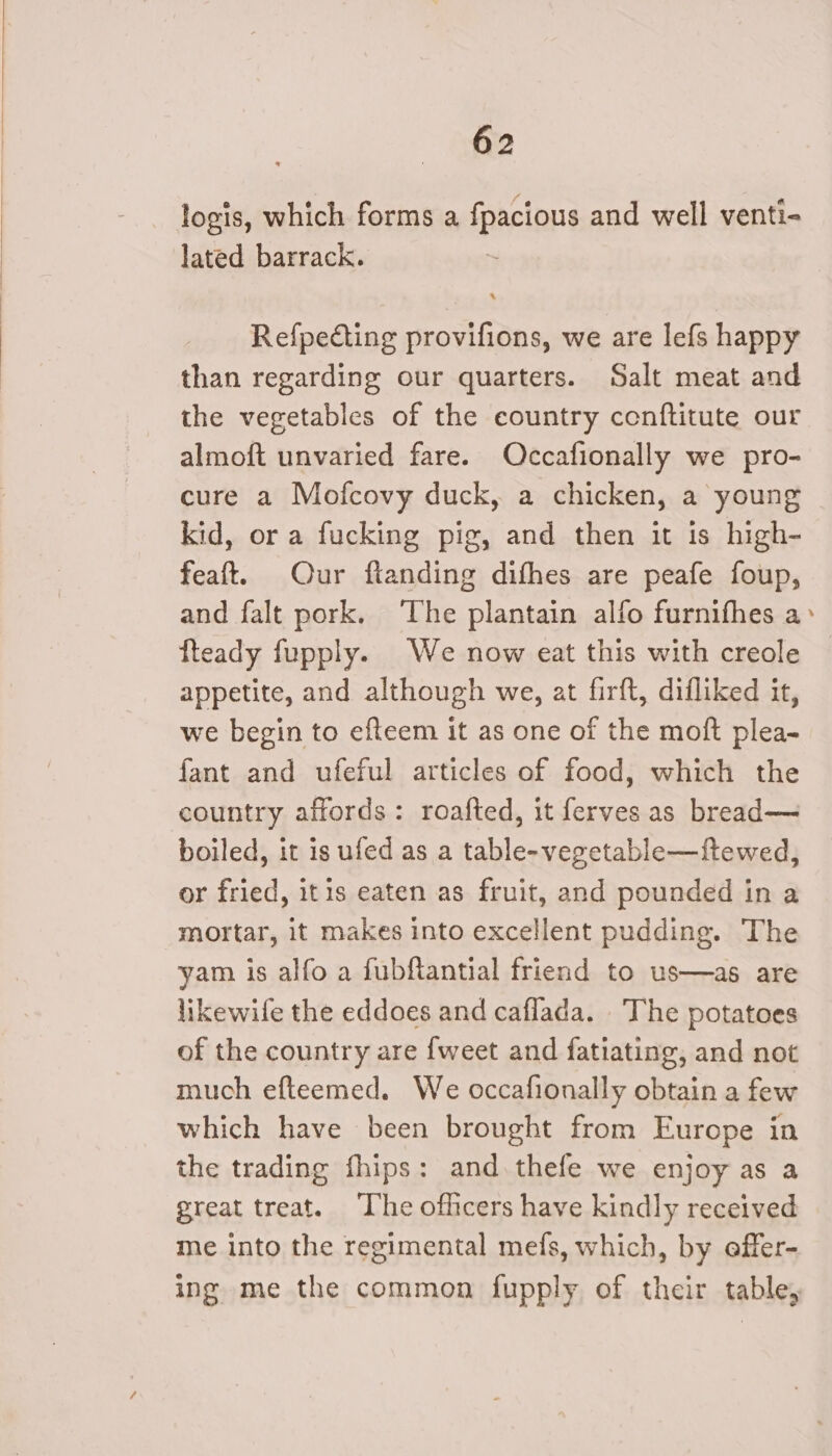 logis, which forms a fpacious and well venti- lated barrack. Refpedcting provifions, we are lefs happy than regarding our quarters. Salt meat and the vegetables of the eountry conftitute our almoft unvaried fare. Occafionally we pro- cure a Mofcovy duck, a chicken, a young kid, or a fucking pig, and then it is high- feaft. Our fianding difhes are peafe foup, and falt pork. ‘The plantain alfo furnifhes a&gt; fteady fupply. We now eat this with creole appetite, and although we, at firft, difliked it, we begin to efteem it as one of the moft plea- fant and ufeful articles of food, which the country affords: roafted, it ferves as bread— boiled, it is ufed as a table-vegetable—ftewed, or fried, itis eaten as fruit, and pounded in a mortar, it makes into excellent pudding. The yam is alfo a fubftantial friend to us—as are likewife the eddoes and caflada. The potatoes of the country are {weet and fatiating, and not much efteemed. We occafionally obtain a few which have been brought from Europe in the trading fhips: and thefe we enjoy as a great treat. ‘The officers have kindly received me into the regimental mefs, which, by effer- ing me the common fupply of their table,