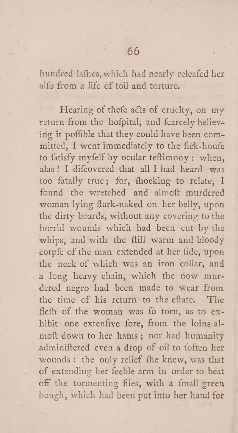 hundred lathes, which had nearly releafed her alfo from a life of toil and torture. - Hearing of thefe a&amp;ts of cruelty, on my return from the hofpital, and fcarcely believ- ing it poffible that they could have been com- mitted, I went immediately to the fick-houfe _ to fatisfy myfelf by ocular teftimony: when, alas! I difcovered that all I had heard was too fatally true; for, fhocking to relate, I. found the wretched and almoft murdered the dirty boards, without any covering to the horrid wounds which had been cut by the whips, and with the ftill warm and bloody corpfe of the man extended at her fide, upon the neck of which was an iron collar, and a long heavy chain, which the now mur- dered negro had been made to wear from the time of his return to the eftate. The flefh of the woman was fo torn, as to ex- hibit one extenfive fore, from the loins al- moft down to her hams; nor had humanity adminiftered even a drop of oil to foften her wounds: the only relief fhe knew, was that of extending her feeble arm in order to beat off the tormenting flies, with a {mall green bough, which had been put into her hand for
