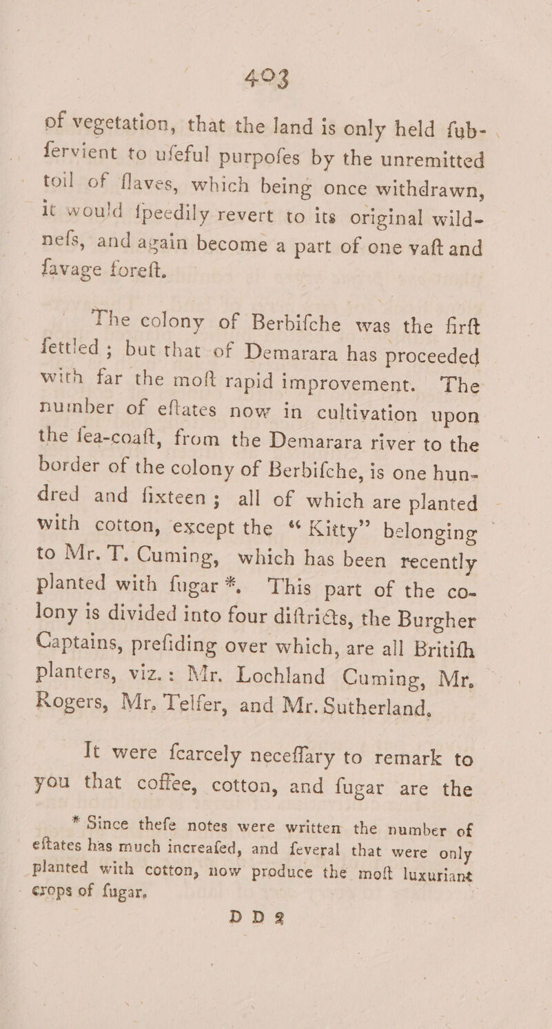 493 of vegetation, that the land is only held fub- . fervient to ufeful purpofes by the unremitted toil of flaves, which being once withdrawn, it would {peedily revert to its original wild- nefs, and again become a part of one vaft and favage foreft, The colony of Berbifche was the firft fettled ; but that of Demarara has proceeded | with far the moft rapid improvement. ‘The number of eftates now in cultivation upon the fea-coaft, from the Demarara river to the border of the colony of Berbifche, is one hun- dred and fixteen; all of which are planted with cotton, except the “ Kitty” belonging — to Mr. T. Cuming, which has been recently planted with fugar*, This part of the co- lony is divided into four diftriats, the Burgher Captains, prefiding over which, are all Britith planters, viz.: Mr. Lochland Cuming, Mr, Rogers, Mr. Telfer, and Mr. Sutherland, It were fearcely neceflary to remark to you that coffee, cotton, and fugar are the * Since thefe notes were written the number of eitates has much increafed, and feveral that were only planted with cotton, now produce the moft luxuriant - erops of fugar, | DDg@