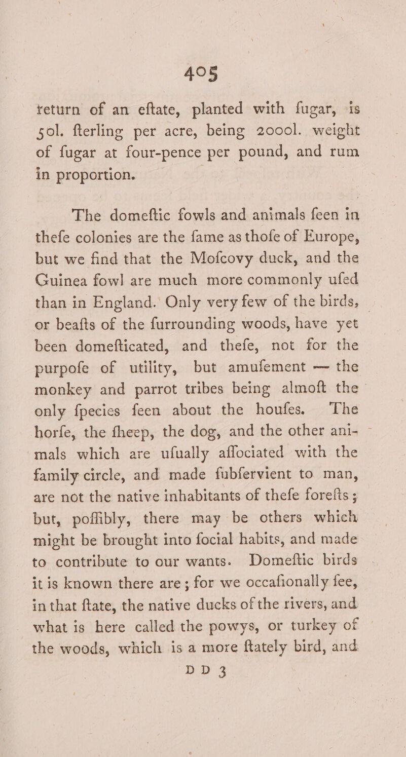 return of an eftate, planted with fugar, is sol. fterling per acre, being 2000l. weight of fugar at four-pence per pound, and rum in proportion. ; | The domeftic fowls and animals feen in thefe colonies are the fame as thofe of Europe, but we find that the Mofcovy duck, and the Guinea fowl] are much more commonly ufed than in England. Only very few of the birds, or beafts of the furrounding woods, have yet | been domefticated, and thefe, not for the purpofe of utility, but amufement — the monkey and parrot tribes being almoft the only fpecies feen about the houfes. The horfe, the fheep, the dog, and the other ani- ~ mals which are ufually aflociated with the family circle, and made fubfervient to man, are not the native inhabitants of thefe forefts ; but, poffibly, there may be others which might be brought into focial habits, and made to contribute to our wants. Domeftic birds it is known there are ; for we occafionally fee, in that ftate, the native ducks of the rivers, and what is here called the powys, or turkey ot the woods, which is a more ftately bird, and DD3