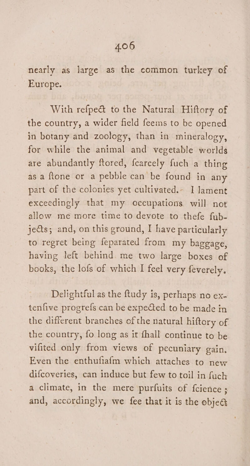 nearly as large as the common turkey of Europe. With refpe&amp; to the Natural Hiftory of the country, a wider field feems to be opened in botany and zoology, than in mineralogy, for while the animal and vegetable worlds are abundantly ftored, fearcely fuch a thing as a ftone or a pebble can be found in any part of the colonies yet cultivated.- I lament exceedingly that my occupations will not allow mé more time to devote to thefe fub- jets; and, on this ground, I have particularly to regret being feparated from my baggage, having left behind. me two large boxes of books, the lofs of which I feel very feverely. Delightful as the ftudy is, perhaps no ex- tenfive progrefs can be expected to be made in the different branches of the natural hiftory of the country, fo long as it fhall continue to be vifited only from views of pecuniary gain. Even the enthufiafm which attaches to new difcoveries, can induce but few to toil in fuch a climate, in the mere purfuits of fcience ; and, accordingly, we fee that it is the obje&amp;