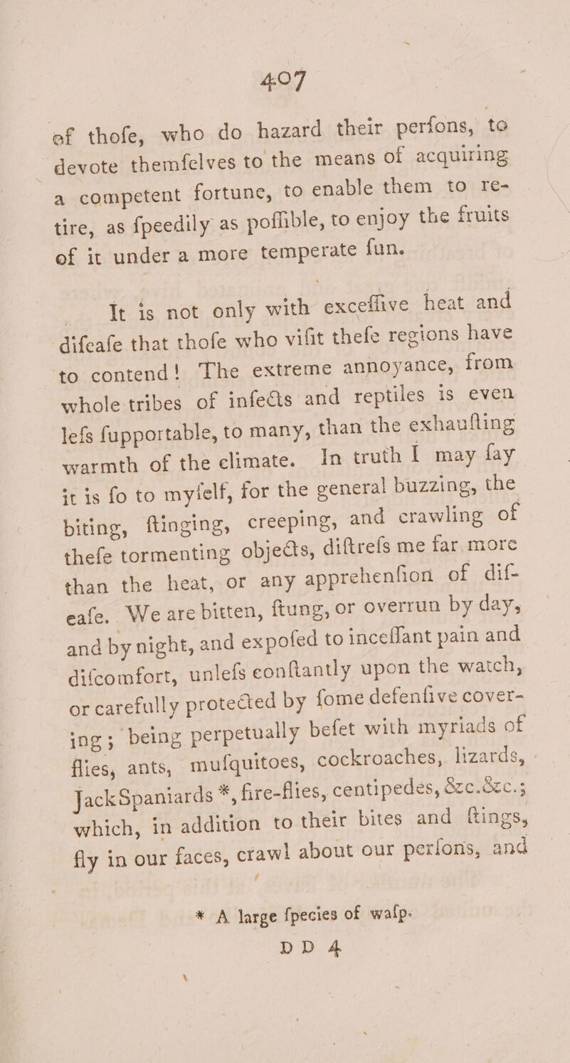 ef thofe, who do hazard their perfons, to devote themfelves to the means of acquiring a competent fortune, to enable them to re- tire, as fpeedily as poflible, to enjoy the fruits of it under a more temperate fun, —-_Tt is not only with exceflive heat and difeafe that thofe who vilit thefe regions have to contend! The extreme annoyance, from whole tribes of infects and reptiles is even lefs fupportable, to many, than the exhaufling warmth of the climate. In truth I may fay it is fo to mylelf, for the general buzzing, the biting, finging, creeping, and crawling of thefe tormenting objects, diftrels me far, more than the heat, or any apprehenfion ef sdil- eafe. Weare bitten, ftung, or overrun by day, and by night, and expofed to incefJant pain and difcomfort, unlefs conflantly upon the watch, or carefully protected by fome defenfive cover- ing; being perpetually befet with myriads of flies, ants, mufquitoes, cockroaches, lizards, JackSpaniards * fire-flies, centipedes, &amp;zc.&amp;c.; which, in addition to their bites and fings, fly in our faces, craw! about our perfons, and * A large fpecies of walp. pDA4