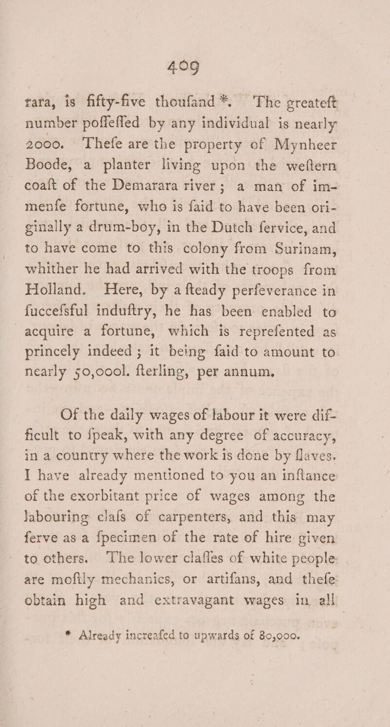 rara, is fifty-five thoufand*. ‘The greateft number poffefled by any individual is nearly 2000. Thefe are the property of Mynheer Boode, a planter living upon the weftern coaft of the Demarara river; a man of im= menfe fortune, who is faid to have been ori- ginally a drum-boy, in the Dutch fervice, and to have come to this colony from Surinam, whither he had arrived with the troops from Holland. Here, by a fteady perfeverance in fuccefsful induftry, he has been enabled to acquire a fortune, which is reprefented as princely indeed ; it being faid to amount to: nearly 50,000l. fterling, per annum. Of the daily wages of labour it were dif- ficult to fpeak, with any degree of accuracy, in a country where the work is done by flaves. I have already mentioned to you an inflance of the exorbitant price of wages among the labouring clafs of carpenters, and this may ferve as a fpecimen of the rate of hire given to others. The lower clafles of white people. are mofily mechanics, or artifans, and thefe: obtain high and extravagant wages in all: * Already increafed to upwards of 80,000.