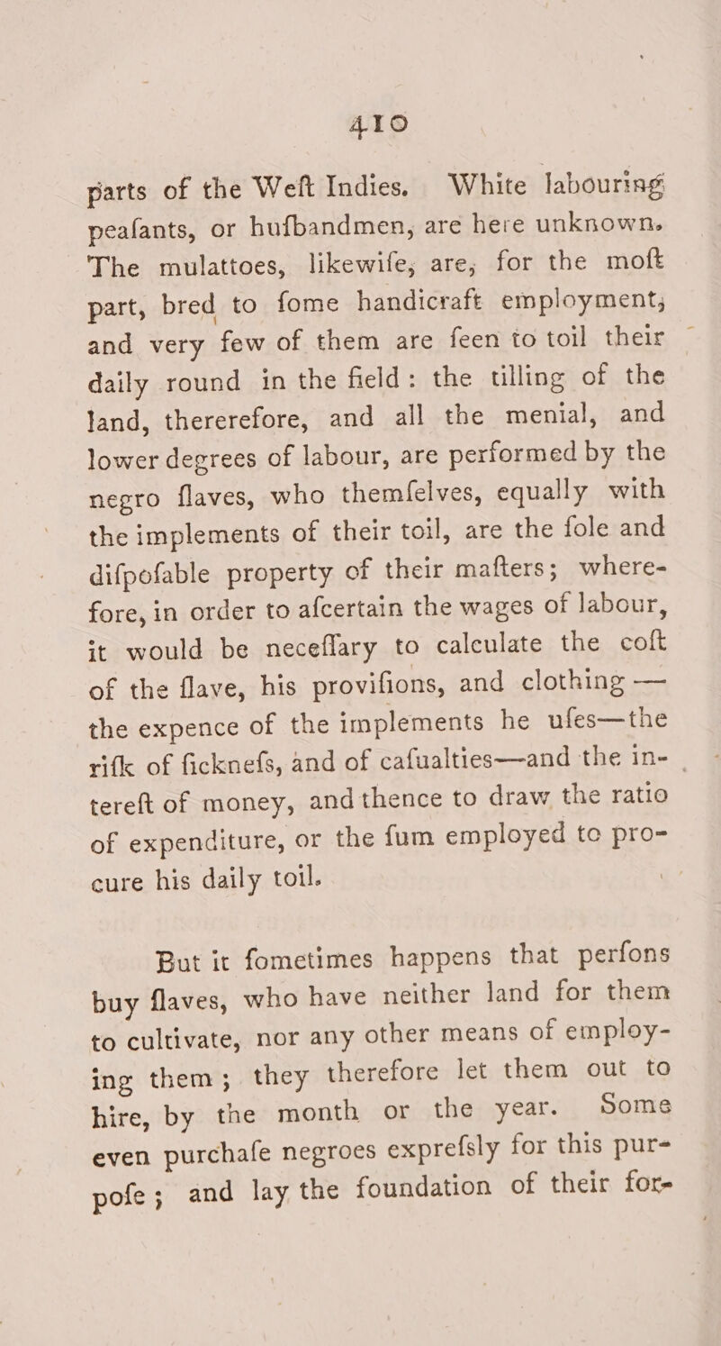 parts of the Weft Indies. White labouring peafants, or hufbandmen, are here unknown. The mulattoes, likewife; are, for the moft part, bred to fome handicraft employment, and very few of them are feen to toil their, — daily round in the field: the tlling of the land, thererefore, and all the menial, and lower degrees of labour, are performed by the negro flaves, who themfelves, equally with the implements of their toil, are the fole and difpofable property of their mafters ; where- fore, in order to afcertain the wages of labour, st would be neceflary to calculate the coft of the flave, his provifions, and clothing — the expence of the implements he ufes—the rifle of ficknefs, and of cafualties—and the in- tere{t of money, and thence to draw the ratio of expenditure, or the fum employed to pro- cure his daily toil. But it fometimes happens that perfons buy flaves, who have neither land for them to cultivate, nor any other means of employ- ing them; they therefore let them out to hire, by the month or the year. Some even purchale negroes exprefsly for this pur pofe; and lay the foundation of their for-