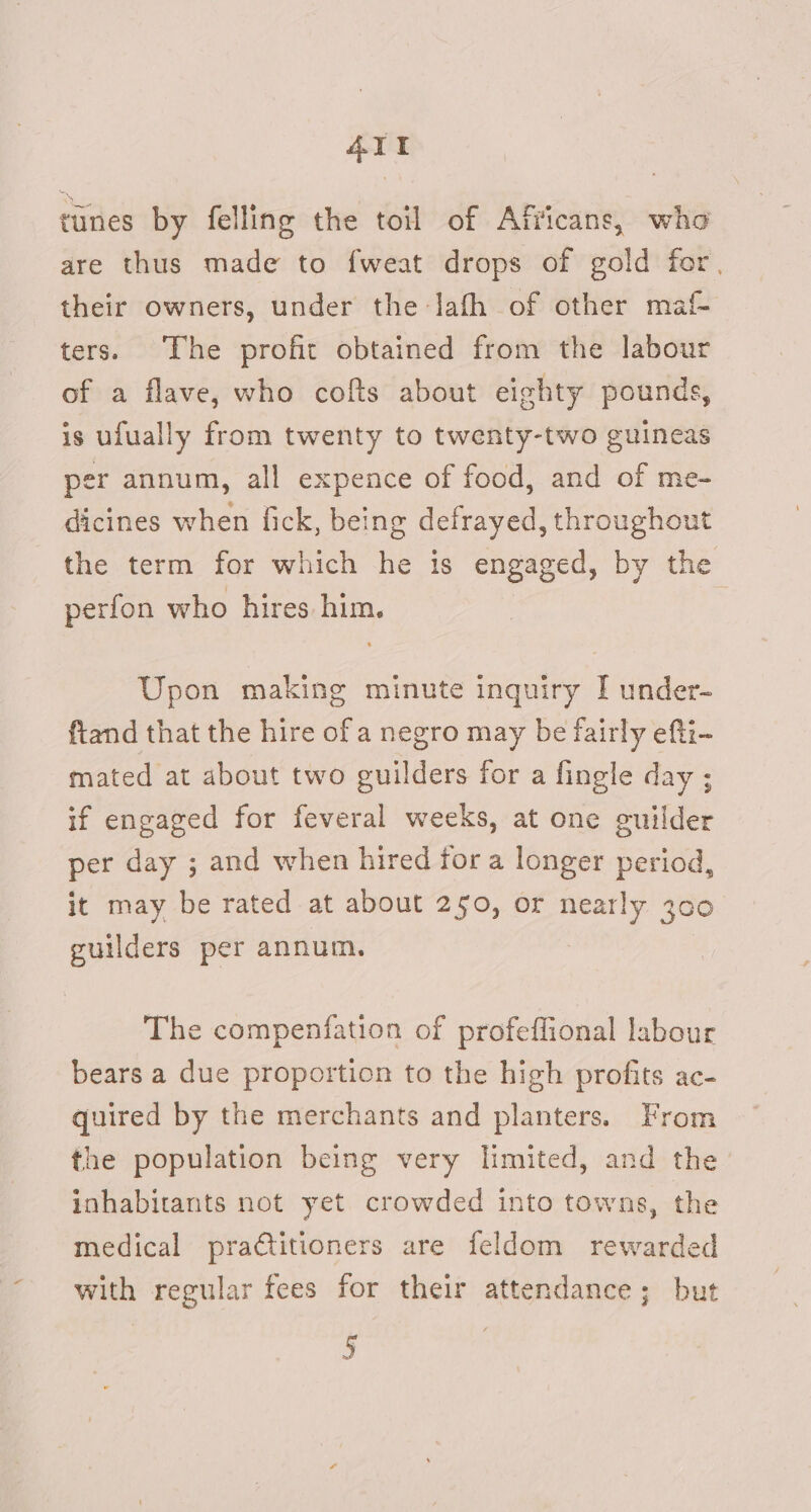AIT tunes by felling the toil of Afficans, who are thus made to fweat drops of gold for, their owners, under the Jath of other maf ters. The profit obtained from the labour of a flave, who cofts about eighty pounds, is ufually from twenty to twenty-two guineas per annum, all expence of food, and of me- dicines when fick, being defrayed, throughout the term for which he is engaged, by the perfon who hires him. Upon making minute inquiry I under- ftand that the hire of a negro may be fairly efti- mated at about two guilders for a fingle day ; if engaged for feveral weeks, at one guilder per day ; and when hired fora longer period, it may be rated at about 250, or nearly 300 guilders per annum. The compenfation of profeffional labour bears a due proportion to the high profits ac- quired by the merchants and planters. From the population being very limited, and the inhabitants not yet crowded into towns, the medical pratitioners are feldom rewarded with regular fees for their attendance; but 5