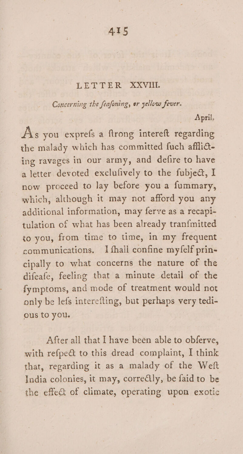 LETTER XXVHI. Concerning the feafoning, er yellow fever. April, As you exprefs a ftrong intereft regarding © the malady which has committed fuch afflia- ing ravages in our army, and defire to have a letter devoted exclufively to the fubjed, I now proceed to lay before you a fummary, which, although it may not afford you any additional information, may ferve as a recapi- tulation of what has been already tran{mitted to you, from time to time, in my frequent communications, I fhali confine myfelf prin- cipally to what concerns the nature of the difeafe, feeling that a minute detail of the fymptoms, and mode of treatment would not only be lefs interefting, but perhaps sa tedi- ous to you. After all that I have been able to obferve, with refpeé to this dread complaint, I think that, regarding it as a malady of the Weft India colonies, it may, corre&amp;ily, be faid to be the effect of climate, operating upon exotic