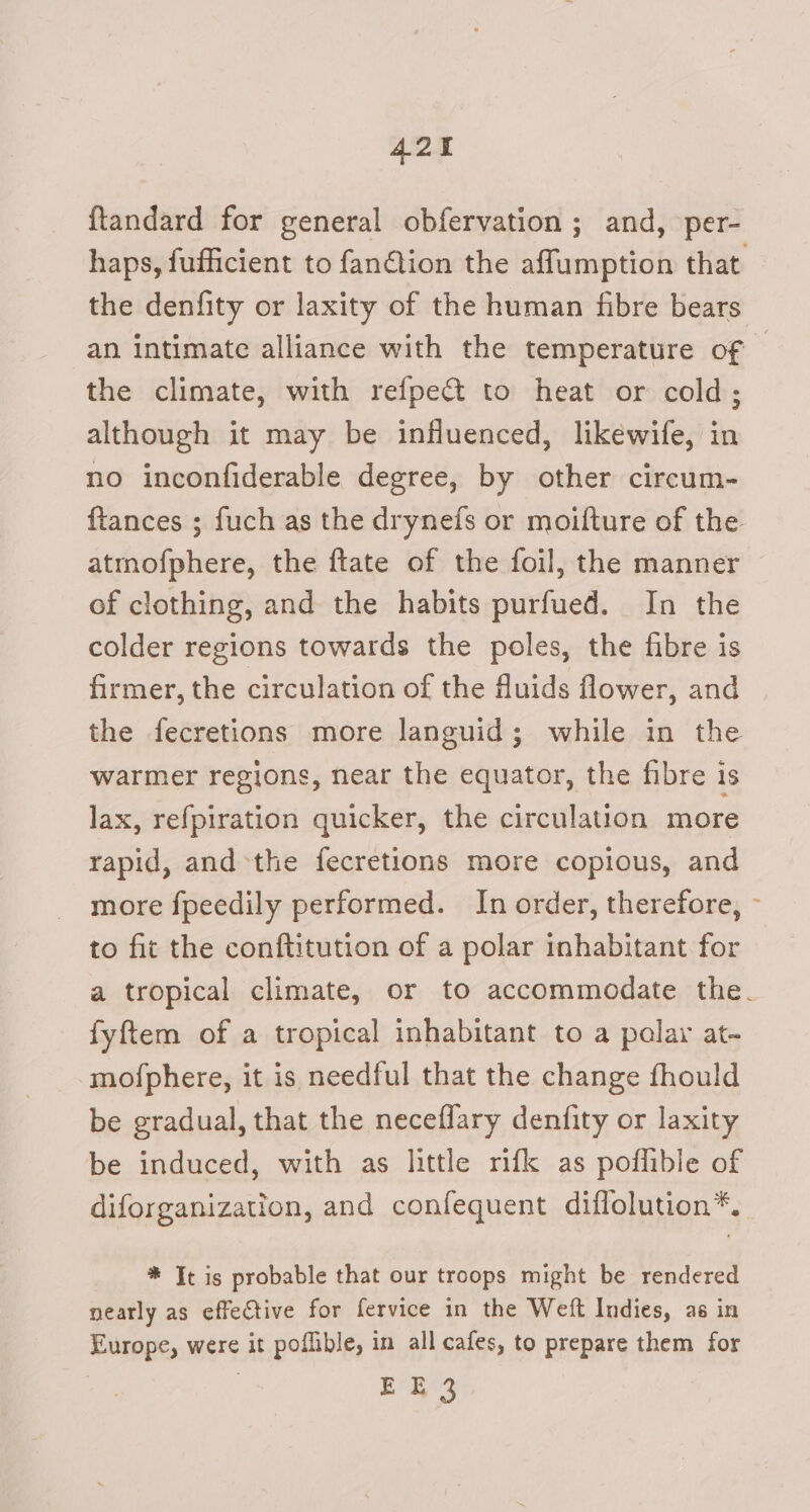{tandard for general obfervation ; and, per- haps, fufficient to fandion the afflumption that the denfity or laxity of the human fibre bears an intimate alliance with the temperature of | the climate, with refpec&amp; to heat or cold; although it may be influenced, likéwife, in no inconfiderable degree, by other circum- {tances ; fuch as the drynefs or moifture of the atmofphere, the ftate of the foil, the manner of clothing, and the habits purfued. In the colder regions towards the poles, the fibre is firmer, the circulation of the fluids flower, and the fecretions more languid; while in the warmer regions, near the equator, the fibre is lax, refpiration quicker, the circulation more rapid, and the fecretlons more copious, and more fpeedily performed. In order, therefore, - to fit the conftitution of a polar inhabitant for a tropical climate, or to accommodate the. fyftem of a tropical inhabitant to a polar at- mofphere, it is needful that the change fhould be gradual, that the neceflary denfity or laxity be induced, with as little rifk as poflible of diforganization, and confequent diflolution*. * It is probable that our troops might be rendered nearly as effective for fervice in the Weft Indies, as in Europe, were it poflible, in all cafes, to prepare them for EE 3