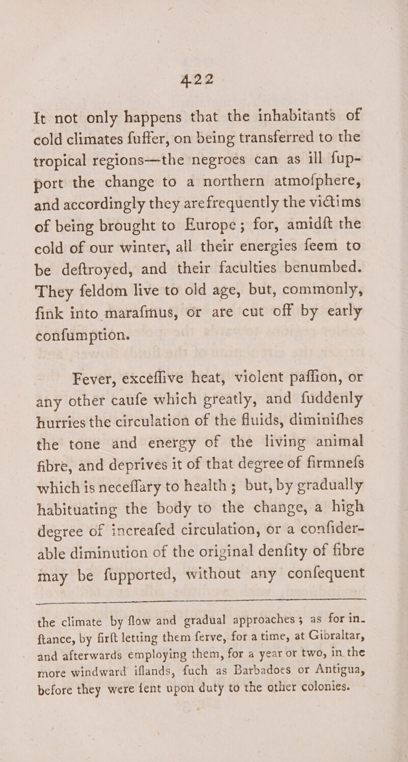 It not only happens that the inhabitants of cold climates fuffer, on being transferred to the tropical regions—the negroes can as ill fup- port the change to a northern atmofphere, and accordingly they arefrequently the victims of being brought to Europe; for, amidft the cold of our winter, all their energies feem to be deftroyed, and their faculties benumbed. They feldom live to old age, but, commonly, fink into marafmus, or are cut off by early confumption. Fever, exceflive heat, violent paflion, or any other caufe which greatly, and fuddenly hurries the circulation of the fluids, diminifhes the tone and energy of the living animal fibre, and deprives it of that degree of firmnelfs which is neceflary to health; but, by gradually habituating the body to the change, a high degree of increafed circulation, or a confider- able diminution of the original denfity of fibre may be fupported, without any confequent abide aiatiad ha sen Ne. 2 nel Dyitnadies te ec the climate by flow and gradual approaches; as for in- ftance, by firft letting them ferve, for a time, at Gibraltar, and afterwards employing them, for a year or two, in the more windward iflands, fuch as Barbadoes or Antigua, before they were fent upon duty to the other colonies.