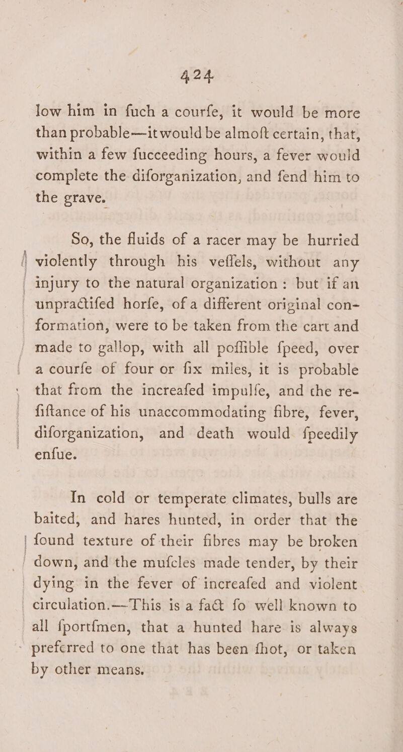 scence low him in fuch a courfe, it would be more than probable—it would be almoft certain, that, within a few fucceeding hours, a fever would complete the diforganization, and fend him to the grave. So, the fluids of a racer may be hurried violently through his veffels, without any injury to the natural organization: but if an unpractifed horfe, of a different original con- Seep a courfe of four or fix miles, it is probable that from the increafed impulfe, and che re- fiftance of his unaccommodating fibre, fever, diforganization, and death would. fpeedily enfue. In cold or temperate climates, bulls are baited, and hares hunted, in order that the found texture of their fibres may be broken by other means.