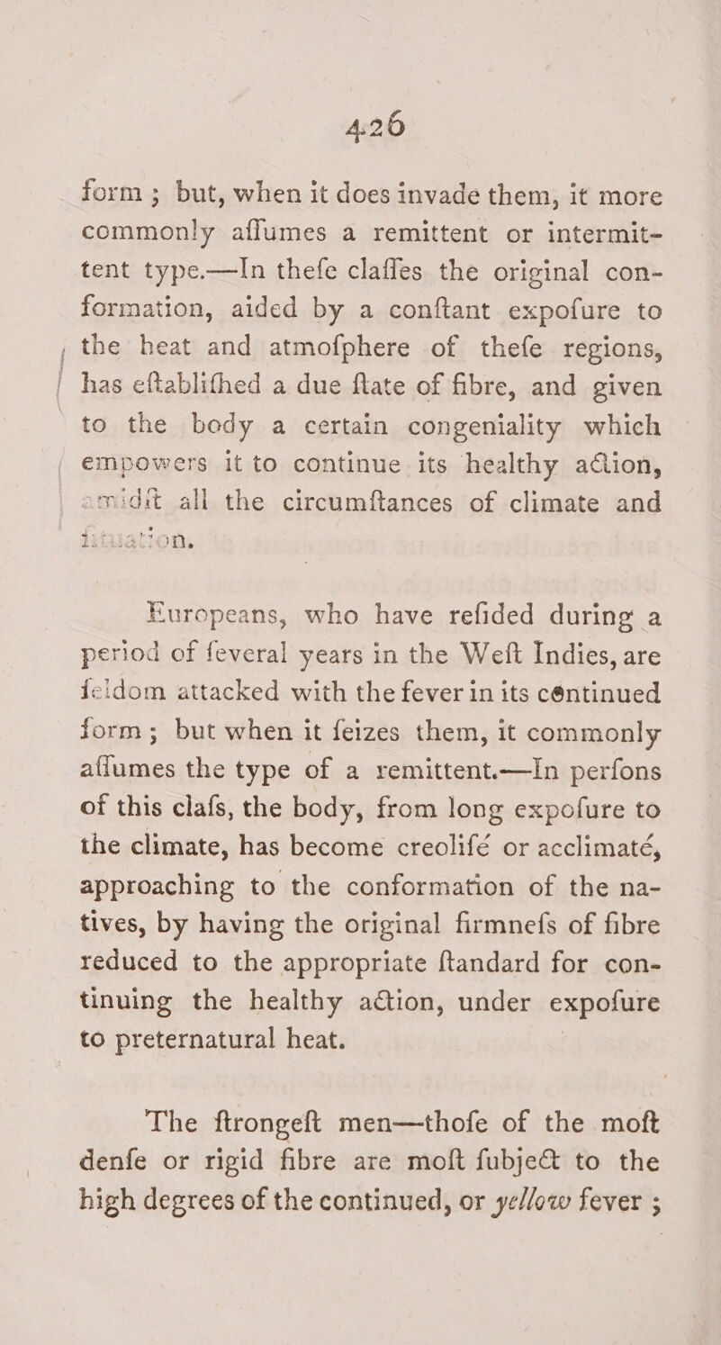 4:26 form ; but, when it does invade them, it more commonly aflumes a remittent or intermit- tent type.—In thefe claffes the original con- formation, aided by a conftant expofure to , the heat and atmofphere of thefe regions, | has eftablithed a due ftate of fibre, and given ' to the body a certain congeniality which / empowers it to continue its healthy adlion, amidit all the circumftances of climate and 1iiaclon, Europeans, who have refided during a period of feveral years in the Weft Indies, are {eidom attacked with the fever in its continued form; but when it feizes them, it commonly affumes the type of a remittent.—In perfons of this clafs, the body, from long expofure to the climate, has become creolifé or acclimaté, approaching to the conformation of the na- tives, by having the original firmnefs of fibre reduced to the appropriate ftandard for con- tinuing the healthy action, under expofure to preternatural heat. The ftrongeft men—thofe of the moft denfe or rigid fibre are moft fubje&amp; to the high degrees of the continued, or ye//ow fever ;