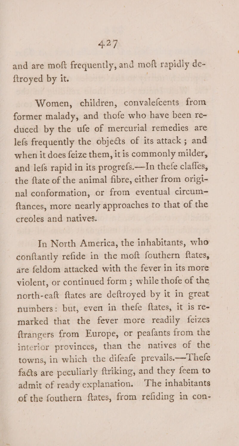 and are moft frequently, and moft rapidly de- {troyed by it. | Women, children, convalefcents from former malady, and thofe who have been re- duced by the ufe of mercurial remedies are lefs frequently the objects of its attack ; and when it does feize them, it is commonly milder, and lefs rapid in its progrefs.—In thete clafles, the ftate of the animal fibre, either from origi- nal conformation, or from eventual circum- ftances, more nearly approaches to that of the creoles and natives. In North America, the inhabitants, who conftantly refide in the moft fouthern itates, are feldom attacked with the fever in its more violent, or continued form ; while thofe of the north-eaft ftates are deftroyed by it in great numbers: but, even in thefe flates, it is re- marked that the fever more readily {feizes ftrangers from Europe, or peafants from the interior provinces, than the natives of the towns, in which the difeafe prevails——Thele faéts are peculiarly ftriking, and they feem to admit of ready explanation. The inhabitants of the fouthern ftates, from refiding in con-