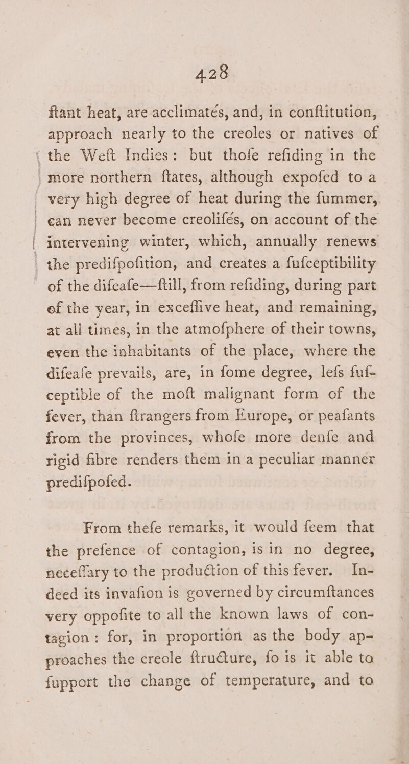ftant heat, are acclimateés, and, in conftitution, approach nearly to the creoles or natives of ean never become creolifés, on account of the the predifpofition, and creates a fufceptibility of the difeafe—ftill, from refiding, during part ef the year, in exceflive heat, and remaining, at all times, in the atmofphere of their towns, even the inhabitants of the place, where the difeafe prevails, are, in fome degree, lefs ful- ceptible of the moft malignant form of the fever, than firangers from Europe, or peafants from the provinces, whole more denfe and rigid fibre renders them in a peculiar manner predifpofed. From thefe remarks, it would feem that the prefence of contagion, isin no degree, neceflary to the production of this fever. In- deed its invafion is governed by circumftances very oppofite to all the known laws of con- tagion: for, in proportion as the body ap- proaches the creole {tructure, fois it able ta fupport the change of temperature, and to