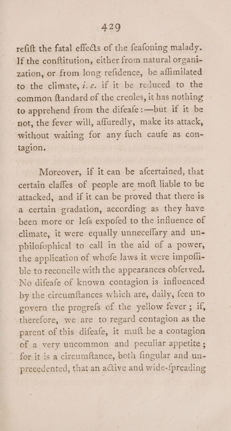 refift the fatal effets of the feafoning malady. If the conftitution, either from natural organt- zation, or from long refidence, be aflimilated to the climate, z.e. if it be reduced to the common ftandard of the creoles, it has nothing to apprehend from the difeafe:—but if it be ‘not, the fever will, afluredly, make its attack, without waiting for any fuch caufe as con- tagion. Moreover, if it can be afcertained, that certain claffes of people are moft liable to be attacked, and if it can be proved that there is a certain gradation, according as they have been more or lefs expofed to the influence of climate, it were equally unneceflary and un- philofophical to call in the aid of a power, the application of whofe laws it were impolii- ble to reconcile with the appearances obferved. No difeafe of known contagion is infiuenced by the circumftances which are, daily, feen to govern the progrefs of the yellow fever; if, _ therefore, we are to regard contagion as the parent ol fthis difeafe, it muft be a contagion of a very uncommon and peculiar appetite ; for it is a circumftance, both fingular and un- _-precedented, that an active and desl ine