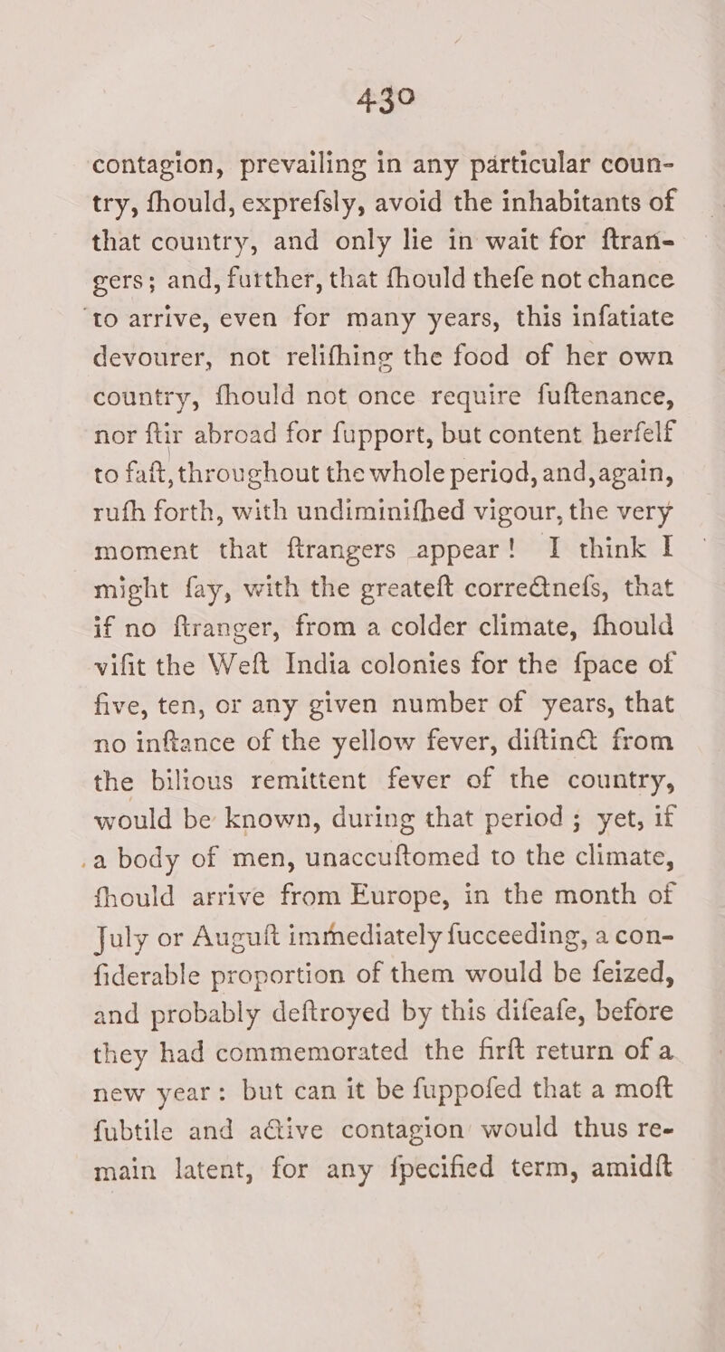 contagion, prevailing in any particular coun- try, fhould, exprefsly, avoid the inhabitants of that country, and only lie in wait for ftran- gers; and, further, that fhould thefe not chance ‘to arrive, even for many years, this infatiate devourer, not relifhing the food of her own country, fhould not once require fuftenance, nor ftir abroad for fupport, but content herfelf to fait, throughout the whole period, and, again, ruth forth, with undiminifhed vigour, the very moment that ftrangers appear! I think I might fay, with the greateft corre@nefs, that if no firanger, from a colder climate, fhould vifit the Weft India colonies for the {pace of five, ten, or any given number of years, that no inftance of the yellow fever, diftin@ from the bilious remittent fever of the country, would be known, during that period ; yet, if .a body of men, unaccuftomed to the climate, fhould arrive from Europe, in the month of July or Auguft immediately fucceeding, a con- fiderable proportion of them would be feized, and probably deftroyed by this difeafe, before they had commemorated the firft return of a new year: but can it be fuppofed that a moft fubtile and ative contagion’ would thus re- main latent, for any fpecified term, amidit