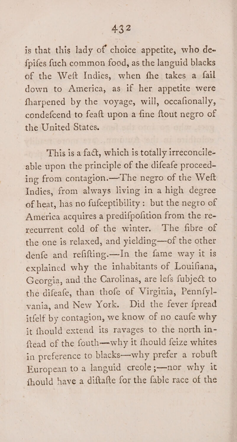 is that this lady of choice appetite, who de- fpifes {uch common food, as the languid blacks of the Weft Indies, when fhe takes a {fail down to America, as if her appetite were fharpened by the voyage, will, occafionally, condefcend to feaft upon a fine ftout negro of the United States. This is a fact, which is totally irreconcile- able upon the principle of the difeafe proceed- ing from contagion.—The negro of the Weft Indies, from always living in a high degree of heat, has no fufceptibility: but the negro of America acquires a predifpofition from the re- recurrent cold of the winter. The fibre of the one is relaxed, and yielding—of the other denfe and refifting.—In the fame way it is explained why the inhabitants of Louifiana, Georgia, and the Carolinas, are lefs fubje&amp;t to the difeafe, than thofe of Virginia, Pennfyl- vania, and New York. Did the fever {pread itfelf by contagion, we know of no caufe why st fhould extend its ravages to the north in- ead of the fouth—why it fhould feize whites in preference to blacks—why prefer a robuft European to a languid creole ;—nor why it fhould have a diftafte for the fable race of the