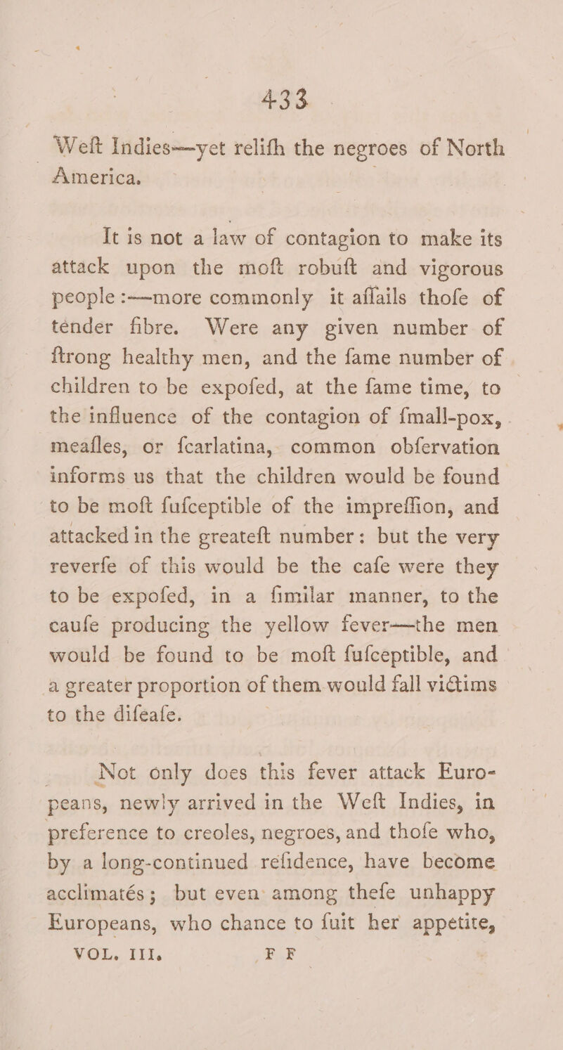 - Weft Indies—yet relith the negroes of North America. It is not a law of contagion to make its attack upon the moft robuft and vigorous people :—-more commonly it affails thofe of tender fibre. Were any given number of {trong healthy men, and the fame number of children to be expofed, at the fame time, to | the influence of the contagion of fmall-pox, . meafles, or fcarlatina, common obfervation informs us that the children would be found to be moft fufceptible of the impreffion, and attacked in the greateft number: but the very reverfe of this would be the cafe were they to be expofed, in a fimilar manner, to the caufe producing the yellow fever—the men would be found to be moft fufceptible, and a greater proportion of them would fall victims to the difeafe. Not only does this fever attack Euro- peans, newly arrived in the Weft Indies, in preference to creoles, negroes, and thofe who, by a long-continued refidence, have become acclimatés; but even among thefe unhappy Europeans, who chance to fuit her appetite, VOL, III. a