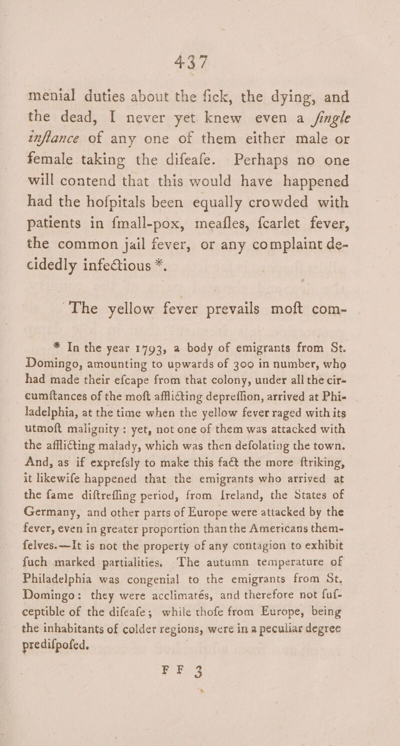 menial duties about the fick, the dying, and the dead, I never yet knew even a /ingle inflance of any one of them either male or female taking the difeafe. Perhaps no one will contend that this would have happened had the hofpitals been equally crowded with patients in fmall-pox, meafles, fcarlet fever, the common jail fever, or any complaint de- cidedly infectious *. The yellow fever prevails moft com- * In the year 1793, a body of emigrants from St. Domingo, amounting to upwards of 300 in number, who had made their efcape from that colony, under all the cir- cumftances of the moft afflicting depreffion, arrived at Phi- ladelphia, at the time when the yellow fever raged with its utmoft malignity: yet, not one of them was attacked with the afflicting malady, which was then defolating the town. And, as if exprefsly to make this faét the more ftriking, it likewife happened that the emigrants who arrived at the fame diftrefling period, from [reland, the States of Germany, and other parts of Europe were attacked by the fever, even in greater proportion thanthe Americans them- felves.—It is not the property of any contagion to exhibit fuch marked partialities. The autumn temperature of Philadelphia was congenial to the emigrants from St. Domingo: they were acclimatés, and therefore not fuf- ceptible of the difeafe; while thofe from Europe, being the inhabitants of colder regions, were in a peculiar degree predifpofed. FF 3 *