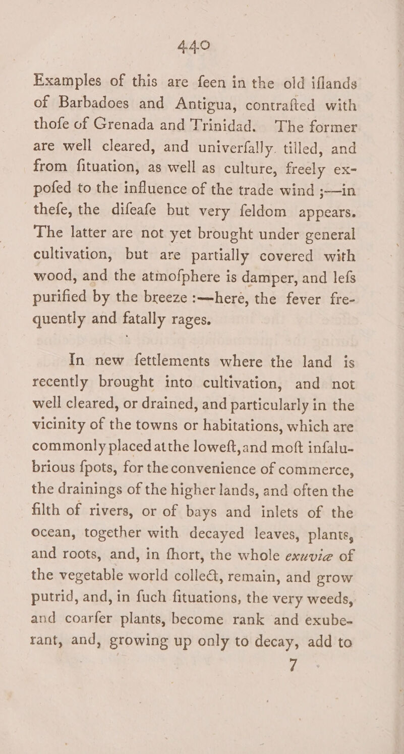 AGO Examples of this are feen in the old iflands of Barbadoes and Antigua, contrafted with thofe of Grenada and Trinidad. The former are well cleared, and univerfally. tilled, and from fituation, as well as culture, freely ex- pofed to the influence of the trade wind ;—in thefe, the difeafe but very feldom appears. The latter are not yet brought under general cultivation, but are partially covered with wood, and the atmofphere is damper, and lefs purified by the breeze :—here, the fever fre- quently and fatally rages. In new fettlements where the land is recently brought into cultivation, and not well cleared, or drained, and particularly in the vicinity of the towns or habitations, which are commonly placed atthe loweft,and moft infalu- brious {pots, for the convenience of commerce, the drainings of the higher lands, and often the filth of rivers, or of bays and inlets of the ocean, together with decayed leaves, plants, and roots, and, in fhort, the whole exuvie of the vegetable world colle, remain, and eTrOWw putrid, and, in fuch fituations, the very weeds, and coarfer plants, become rank and exube- rant, and, growing up only to decay, add to