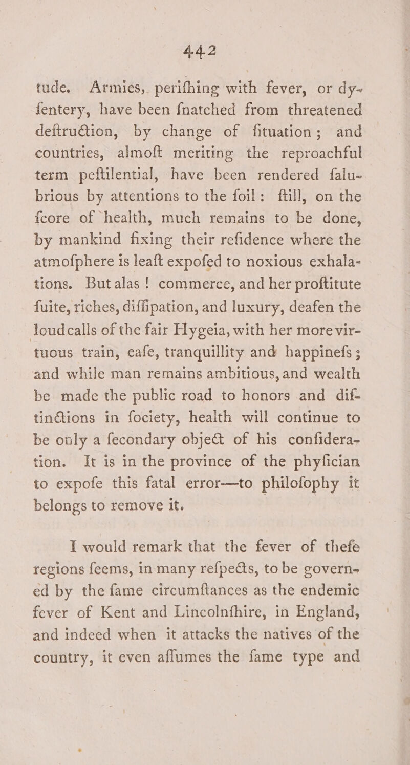 tude. Armies, perifhing with fever, or dy~ fentery, have been fnatched from threatened deftruction, by change of fituation; and countries, almoft meriting the reproachful term peftilential, have been rendered falu- brious by attentions to the foil: ftill, on the {core of “health, much remains to be done, by mankind fixing their refidence where the atmofphere is leaft expofed to noxious exhala-~ tions. Butalas ! commerce, and her proftitute fuite, riches, diflipation, and luxury, deafen the loud calls of the fair Hygeia, with her more vir- tuous train, eafe, tranquillity and happinefs ; and while man remains ambitious, and wealth be made the public road to honors and dif- tinGtions in fociety, health will continue to be only a fecondary objet of his confidera- tion. It is in the province of the phylician to expofe this fatal error—to philofophy it belongs to remove it. . | I would remark that the fever of thefe regions feems, in many refpects, to be govern- ed by the fame circumftances as the endemic fever of Kent and Lincolnfhire, in England, and indeed when it attacks the natives of the country, it even aflumes the fame type and
