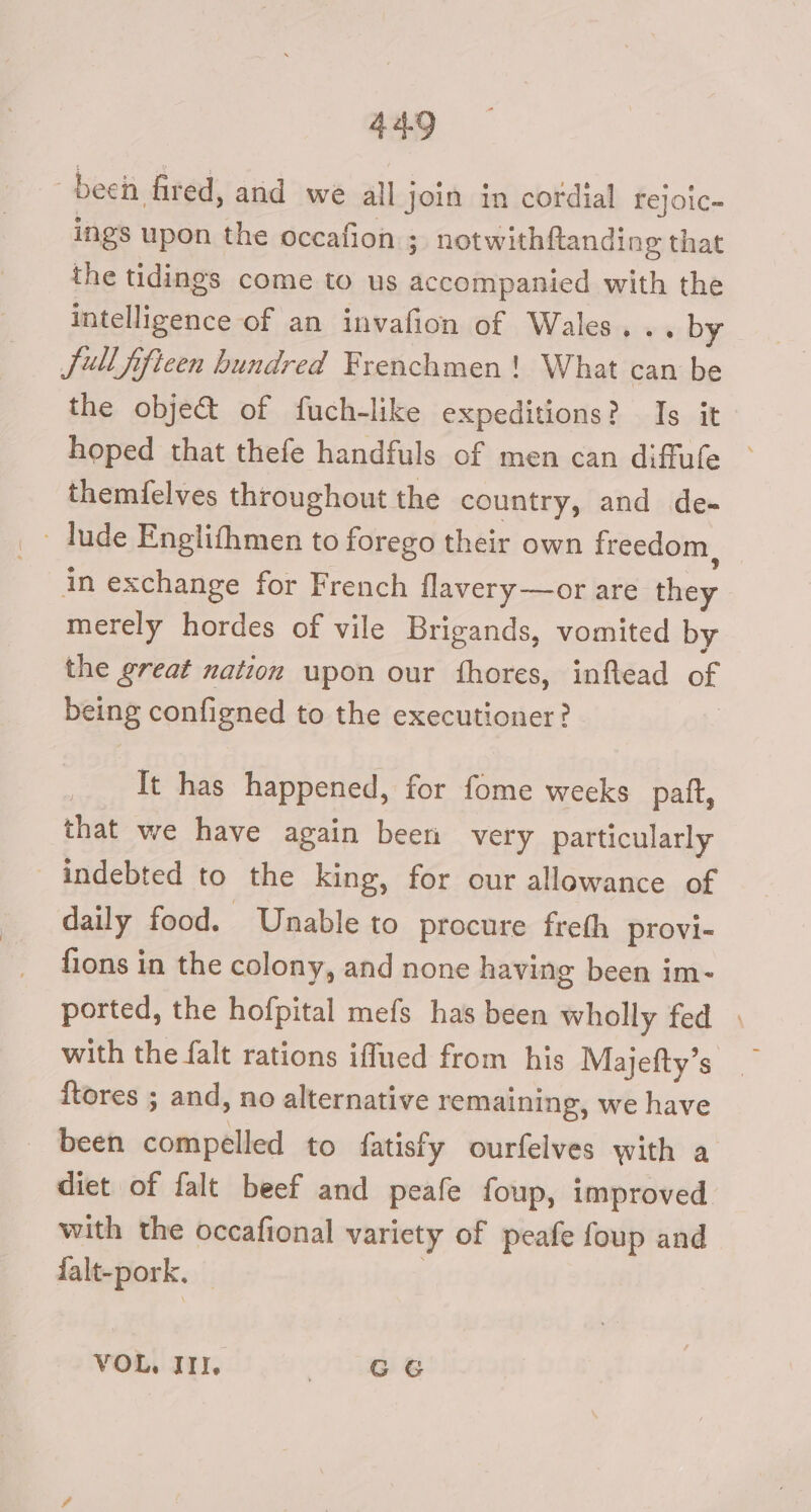 deen, fired, and we all join in cordial rejoic- ings upon the occafion ; notwithftanding that the tidings come to us accompanied with the intelligence of an invafion of Wales... by Sullfificen hundred Frenchmen! What can be the object of fuch-like expeditions? Is it hoped that thefe handfuls of men can diffufe ° themfelves throughout the country, and de- in exchange for French flavery—or are en merely hordes of vile Brigands, vomited by the great nation upon our fhores, inftead of being configned to the executioner? It has happened, for fome weeks patft, that we have again been very particularly indebted to the king, for our allowance of daily food. Unable to procure freth provi- fions in the colony, and none having been im- ported, the hofpital mefs has been wholly fed with the falt rations iflued from his Majefty’s — ftores ; and, no alternative remaining, we have been domipélier! to fatisfy ourfelves with a diet of falt beef and peafe foup, improved with the occafional variety of peafe foup and falt-pork. VOL. III. 8 6
