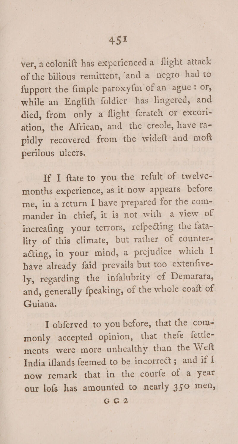 453 ver, acolonift has experienced a flight attack of the bilious remittent, and a negro had to {upport the fimple paroxy{m of an ague: or, while an Englifh foldier has lingered, and died, from only a flight feratch or excori- ation, the African, and the creole, have ra- pidly recovered from the wideft and moft perilous ulcers. If I ftate to you the refult of twelve- months experience, as it now appears before me, in a return I have prepared for the com- mander in chief, it is not with a view of increafing your terrors, refpecting the fata- lity of this climate, but rather of counter- acting, in your mind, a prejudice which I have already faid prevails but too extenfive- ly, regarding the infalubrity of Demarara, and, generally fpeaking, of the whole coaft of Guiana. I obferved to you before, that the com- monly accepted opinion, that thefe fettle- ments were more unhealthy than the Welt India iflands feemed to be incorrect; and if I now remark that in the courfe of a year our lofs has amounted to nearly 350 men, GG2