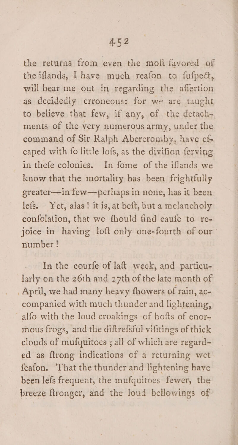 the returns from even the moft fayored of the iflands, I have much reafon to fufped, will bear me out in regarding the affertion as decidedly erroneous: for we are taught to believe that few, if any, of -the detach- ments of the very numerous army, under the command of Sir Ralph Abercromby, have ef- caped with fo little lofs, as the divifion ferving in thefe colonies. In fome of the iflands we know that the mortality has been frightfully greater—in few—perhaps in none, has it been lefs. Yet, alas! itis, at beft, but a melancholy confolation, that we fhould find caufe to re- joice in having loft only one-fourth of our” number ! In the courfe of lat week, and particu- larly on the 26th and 27th of the late month of April, we had many heavy fhowers of rain, ac- companied with much thunder and lightening, alfo with the loud croakings of hofts of enor- mous frogs, and the diftrefsful vifitings of thick clouds of mufquitoes ; all of which are regard- ed as. {trong indications of a returning wet feafon, That the thunder and lightening have been lefs frequent, the mufquitoes fewer, the breeze flronger, and the loud bellowings of
