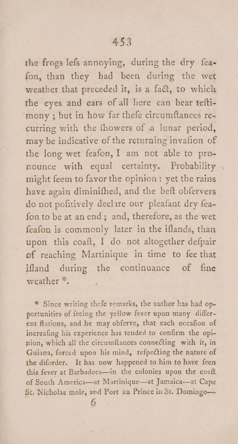 4 the frogs lefs annoying, during the dry fea- fon, than they had been during the wet weather that preceded it, is a fa@, to which the eyes and ears of all here can bear tefti- mony ; but in how far thefe circumftances re- curring with the thowers of A lunar period, may be indicative of the returning invafion of the long wet feafon, [ am not able to pro- nounce with equal certainty. Probability might feem to favor the opinion: yet the rains have again diminifhed, and the beft obfervers do not pofitively declare our pleafant dry fea- fon to be at anend; and, therefore, as the wet feafon is commonly later in the iflands, than upon this coaft, I do not altogether defpair of reaching Martinique in time to fee that ifland during the continuance of fine weather *. ‘ * Since writing thefe remarks, the author has had op- portunities of feeing the yellow fever upon many differ- — ent ftations, and he may obferve, that each occafion of increafing his experience has tended to confirm the opi- nion, which all the circumftances connecting with it, in Guiana, forced upon his mind, refpeCting the nature of the diforder. It has now happened to him to have feen this fever at Barbadoes—in the colonies upon the coatt of South America—at Martinique—at Jamaica—at Cape St. Nicholas mole, and Port au Prince in St. Domingo— 6