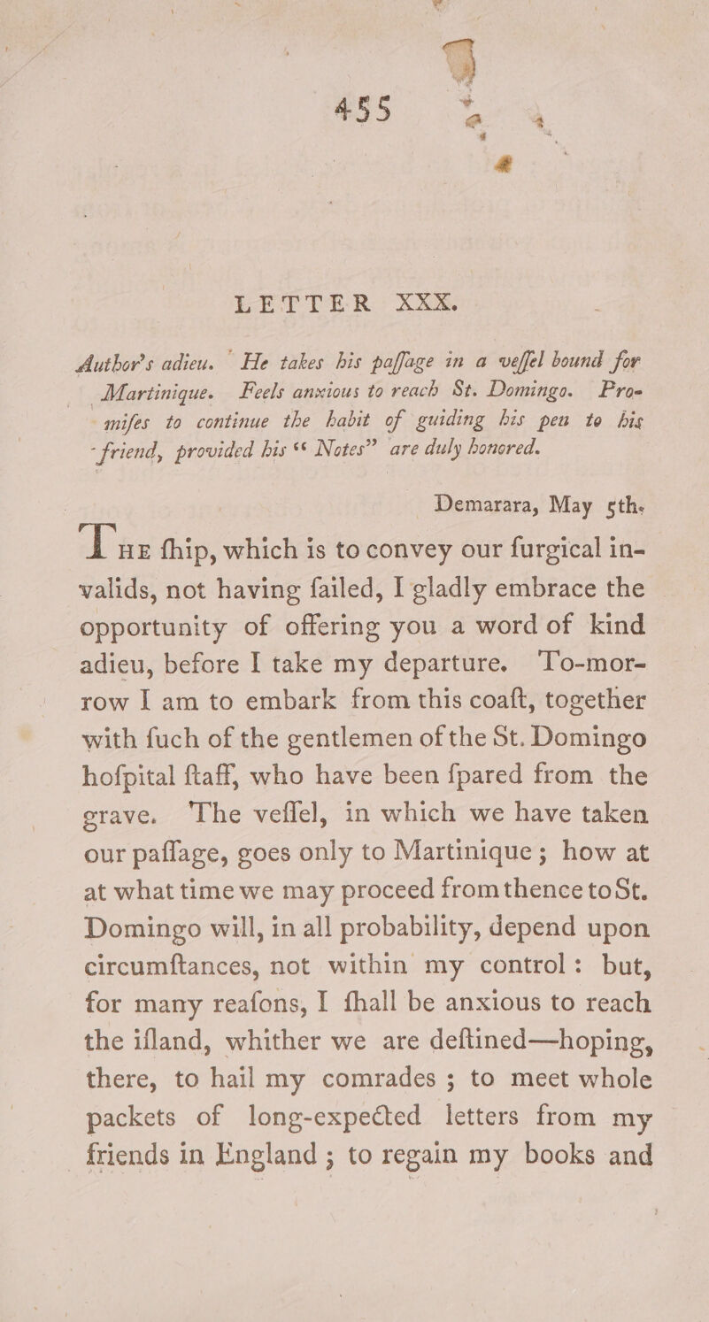 LETTER XXX. Author's adieu. He takes bis paffage in a veffel bound for Martinique. Feels anxious to reach St. Domingo. Pros mifes to continue the habit of guiding his pen to bis ‘friend, provided bis * Notes” are duly honored. Demarara, May sth. Tue fhip, which is to convey our furgical in- valids, not having failed, I gladly embrace the opportunity of offering you a word of kind adieu, before I take my departure. ‘T’o-mor- row I am to embark from this coaft, together with fuch of the gentlemen of the St. Domingo hofpital ftaff, who have been {pared from the grave. The veflel, in which we have taken our paflage, goes only to Martinique; how at at what time we may proceed fromthence toSt. Domingo will, in all probability, depend upon circumftances, not within my control: but, for many reafons, I fhall be anxious to reach the ifland, whither we are deftined—hoping, there, to hail my comrades ; to meet whole packets of long-expected letters from my _ friends in England ; to regain my books and