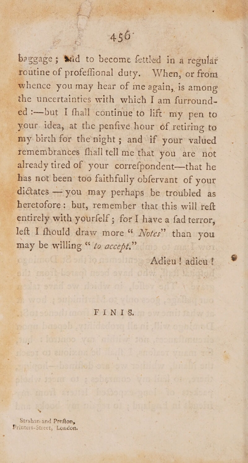 _ routine of profeflional ae When, or from whence you may hear of me again, is among the - uncertainties with which I am furround- ae :—but I fhall continue to lift’ my pen to : _ your. idea, at the penfive hour of retiting to «i my birth for the'night ; and if your valued remembrances thall tell me that you are not already tired of your correfpondent—that he has not! been’ too faithfully obfervant of your _ditates — you may perhaps be troubled as heretofore : : but, remember that this will ref AG ae with yourfelf ; for I have a fad terror, left I fhould draw more “ Notes” than you may be willing “ Zo accept,” | | Adieu! adieu ! FIN 1S. ‘ Strab: anand Prefton, Printers-Street, ‘London.