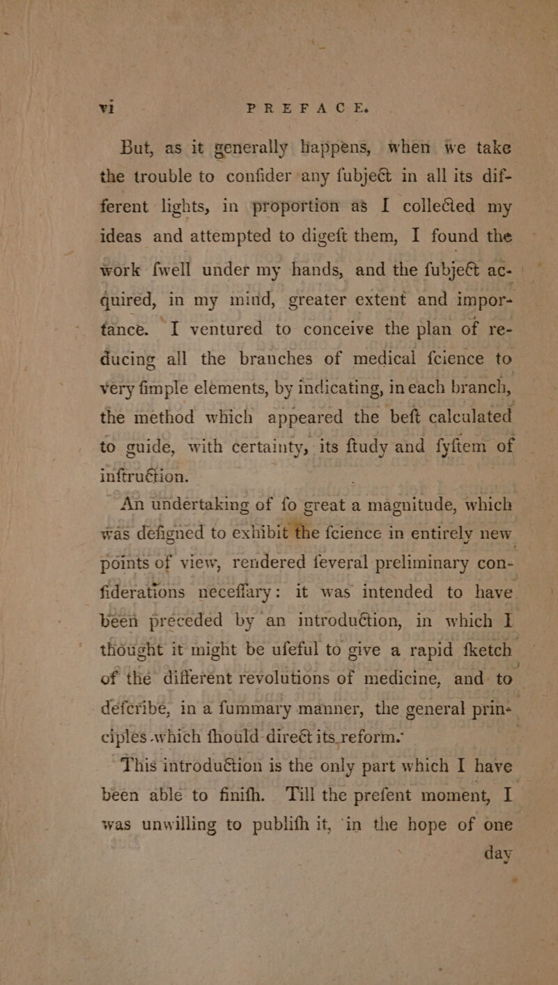 But, as it generally happens, when we take the trouble to confider any fubject in all its dif- ferent lights, in proportion as I collected my ideas and attempted to digeft them, I found the work fwell under my hands, and the fubjeft ac- | — quired, in my mind, greater extent and impor- fance. I ventured to conceive the plan of re- ducing all the branches of medical fcience to very fimple elements, by indicating, in each branch, the method which appeared the beft calculated to guide, with certainty, its ftudy and fyfiem of inftruétion. : An undertaking of fo great a magnitude, which was defigned to exhibit fhe fcience in entirely new points of view, rendered feveral preliminary con- fiderations neceflary: it was intended to have been preceded by an introduction, in which 1 thought it might be ufeful to give a rapid fketch — of thé different revolutions of medicine, and: to defcribé, in a fummary manner, the general prine ciples which fhould direét its reform. This introduëtion is the only part which I have been able to finifh. Till the prefent moment, La was unwilling to publifh it, in the hope of one day