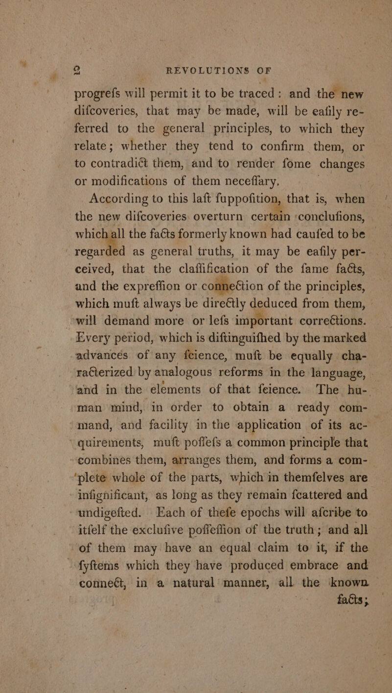 progrefs will permit it to be traced: and the new difcoveries, that may be made, will be eafily re- ferred to the general principles, to which they relate; whether they tend to confirm them, or to contradict them, and to render fome changes or modifications of them neceffary. 2 According to this laft fuppofition, that is, when the new difcoveries overturn certain ‘conclufons, which all the faéts formerly known had caufed to be — regarded as general truths, it may be eafily per- ceived, that the claflification of the fame faéts, and the expreffion or conneétion of the principles, which muft always be directly deduced from them, — will demand more or lefs important corrections. Every period, which is diftinguifhed by the marked advances of any fcience, muft be equally cha- racterized. by analogous reforms in the language, — and in the elements of that feience. The hu- man mind, in order to obtain a ready com- mand, and facility in the application of its ac- ‘quirements, muft poffefs a common principle that combines them, arranges them, and forms a com- ‘plete whole of the parts, which in themfelves are infignificant, as long as they remain fcattered and undigefted. Each of thefe epochs will afcribe to. itfelf the exclufive poffeffion of the truth; and all ‘of them may have an equal claim to it, if the fÿftems which they have produced embrace and connect, in a natural manner, all the known facts;