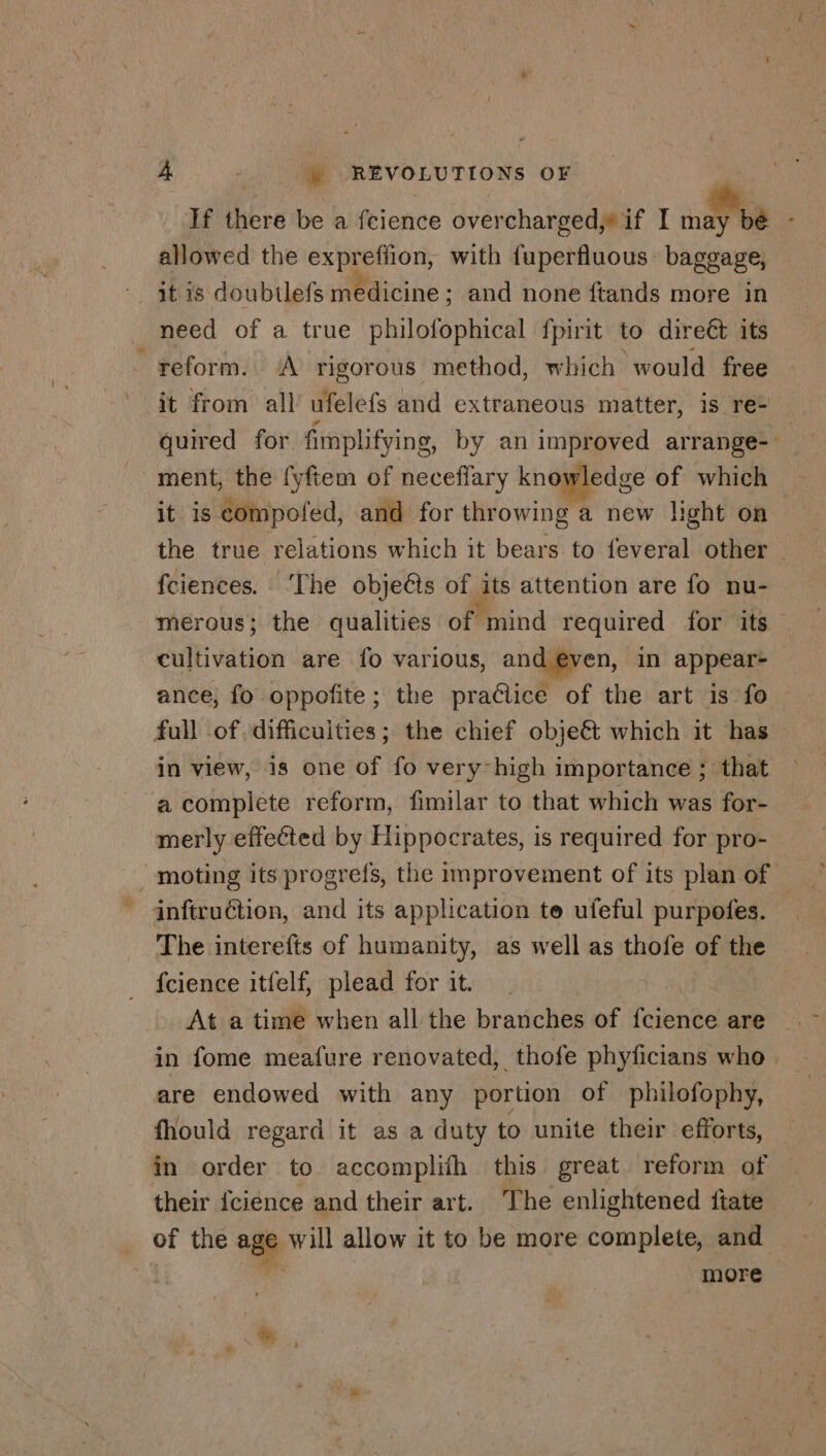 If there be a fcience overcharged,» if I in bé - allowed the expreffion, with fuperfluous baggage, need of a true philofophical fpirit to direét its reform. A rigorous method, which would free it from all ufelefs and extraneous matter, is re- quired for fimplifying, by an improved arrange- ment, the fyftem of neceffary knowledge of which it is compofed, and for throwing a new light on the true relations which it bears to feveral other _ fciences. ‘The objets of its attention are fo nu- merous; the qualities of mind required for its cultivation are fo various, and@ven, in appear- ance, fo oppofite; the practice of the art is fo full .of. difficulties; the chief obje&amp; which it has in view, is one of fo very high importance ; that a complete reform, fimilar to that which was for- merly effected by Hippocrates, is required for pro- _ moting its progrefs, the improvement of its plan of inftruétion, and its application te ufeful purpofes. The interefts of humanity, as well as thofe of the fcience itfelf, plead for it. i. At a time when all the branches of fcience are in fome meafure renovated, thofe phyficians who are endowed with any portion of philofophy, fhould regard it as a duty to unite their efforts, in order to accomplifh this great reform of their fcience and their art. The enlightened ftate _ of the age pu allow it to be more complete, and a9 a more