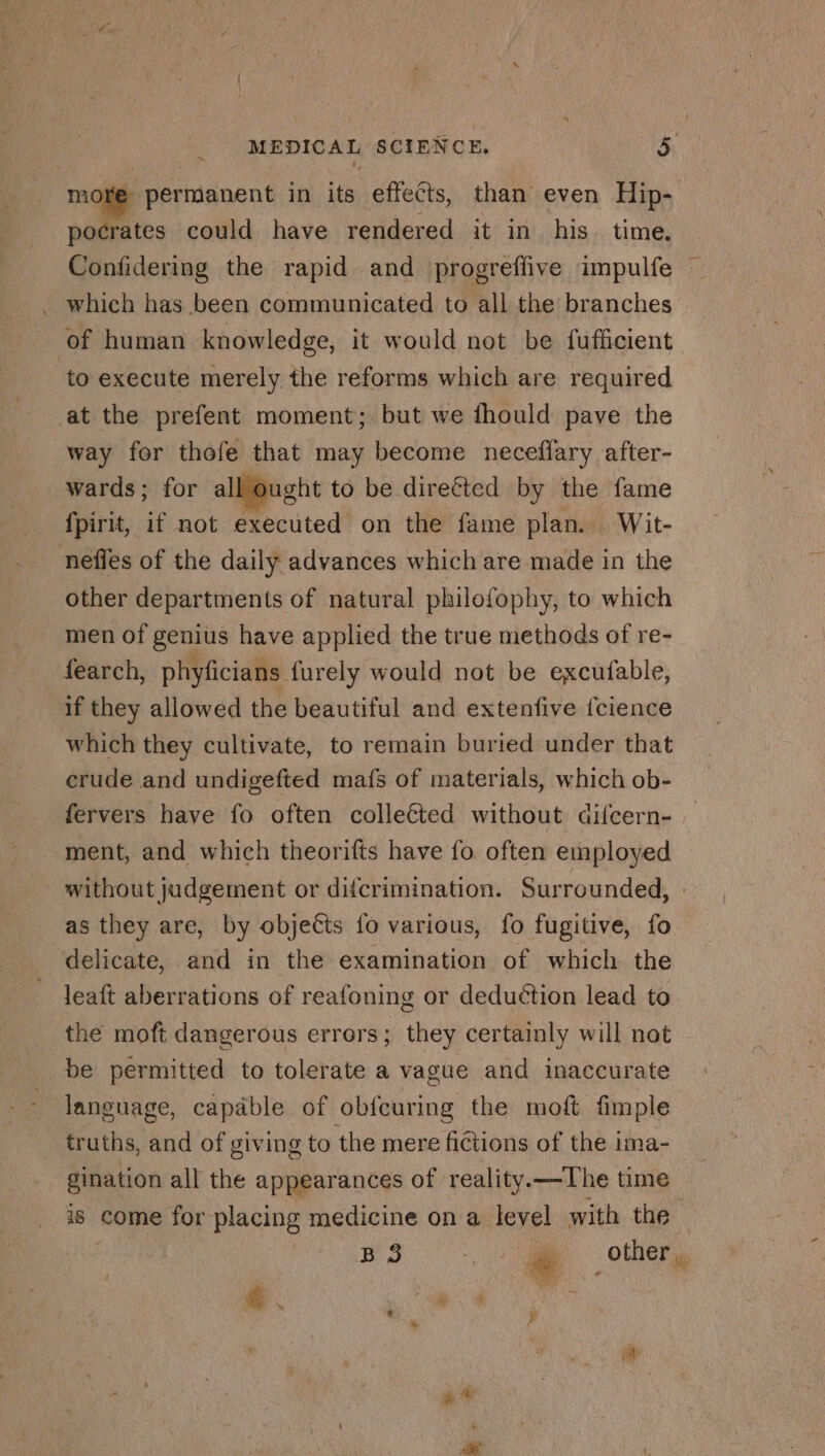 more permanent in its effects, than even Hip- pocrates could have rendered it in his time. Confidering the rapid and progreffive impulfe . which has been communicated to all the branches of human knowledge, it would not be fufficient to execute merely the reforms which are required at the prefent moment; but we fhould pave the way for thofe that may become neceffary after- wards; for all ought to be direéted by the fame fpirit, if not executed on the fame plan. Wit- nefles of the daily advances which are made in the other departments of natural philofophy, to which men of genius have applied the true methods of re- _fearch, phyficians furely would not be excufable, if they allowed the beautiful and extenfive fcience which they cultivate, to remain buried under that crude and undigefted mafs of materials, which ob- fervers have fo often colleéted without difcern- ment, and which theorifts have fo often employed without judgement or difcrimination. Surrounded, - as they are, by objects {0 various, fo fugitive, fo delicate, and in the examination of which the leaft aberrations of reafoning or deduction lead to the moft dangerous errors; they certainly will not be permitted to tolerate a vague and inaccurate language, capable of ob{curing the moft fimple truths, and of giving to the mere fictions of the ima- gination all the appearances of reality.—The time is come for placing medicine on a level with the B 5 WU other. & M + M ' “ + ¥ |
