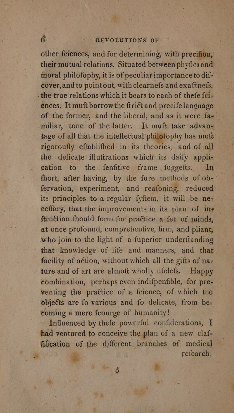 other fcierices, and for determining, with precifion, moral philofophy, it is of peculiar importance to dif- cover, and to point out, with clearnefs and exaftnefs, - the true relations which it bears to each of thefe fci- ences. It muft borrowthe ftriét and precife language miliar, tone of the latter. It muft take advan- cation to the fenfitive frame fuggefts. In fervation, experiment, and reafoning, reduced its principles to a regular fyftem, it will be ne- at once profound, compreheufve, firm, and pliant, who join to the light of a fuperior underftanding facility of action, without which all the gifts of na- ture and of art are almoft wholly ufelefs. Happy venting the practice of a fcience, of which the objects are fo various and fo delicate, from be- coming a mere fcourge of humanity! Influenced by thefe powerful confiderations, I had ventured to conceive the plan of a new claf- fification of the different branches of medical. &amp; | | refearch. À