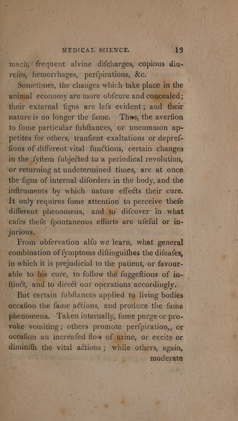 mach, frequent alvine difcharges, copious diu- refés, hemorrhages, perfpirations, &amp;c. | Sometimes, the changes which take place in the | animal economy are more obfcure and concealed ; their external figns are lefs evident; and their nature is no longer the fame. ‘Thus, the averfion to fome EST fubftances, or uncommon ap- petites for others, tranfient exaltations or depref- fions of different vital functions, certain changes in the {vitem fubjeéted to a periodical revolution, or returning at undetermined times, are at once the figns of internal diforders in the body, and the inftruments by which nature effeéts their cure. ‘It only requires fome attention to perceive thefe different phenomena, and to difcover: in. what cafes thefe fpontaneous efforts are ufeful or in- jurious. — | : From obfervation alfo we learn, what PEN combination of fymptoms diftinguifhes the difeafes, in which it is prejudicial to the patient, or favour- able to his cure, to follow the fuggeftions of in- ftinét, and to direét our operations accordingly. But certain fubftances applied to living bodies occafion the fame actions, and produce the fame phenomena. ‘Taken internally, {ome purge or pro- voke vomiting; others promote perfpiration,, or occafion an increafed flow of urine, or excite or diminifh the vital actions; while others, again, | : . + moderate