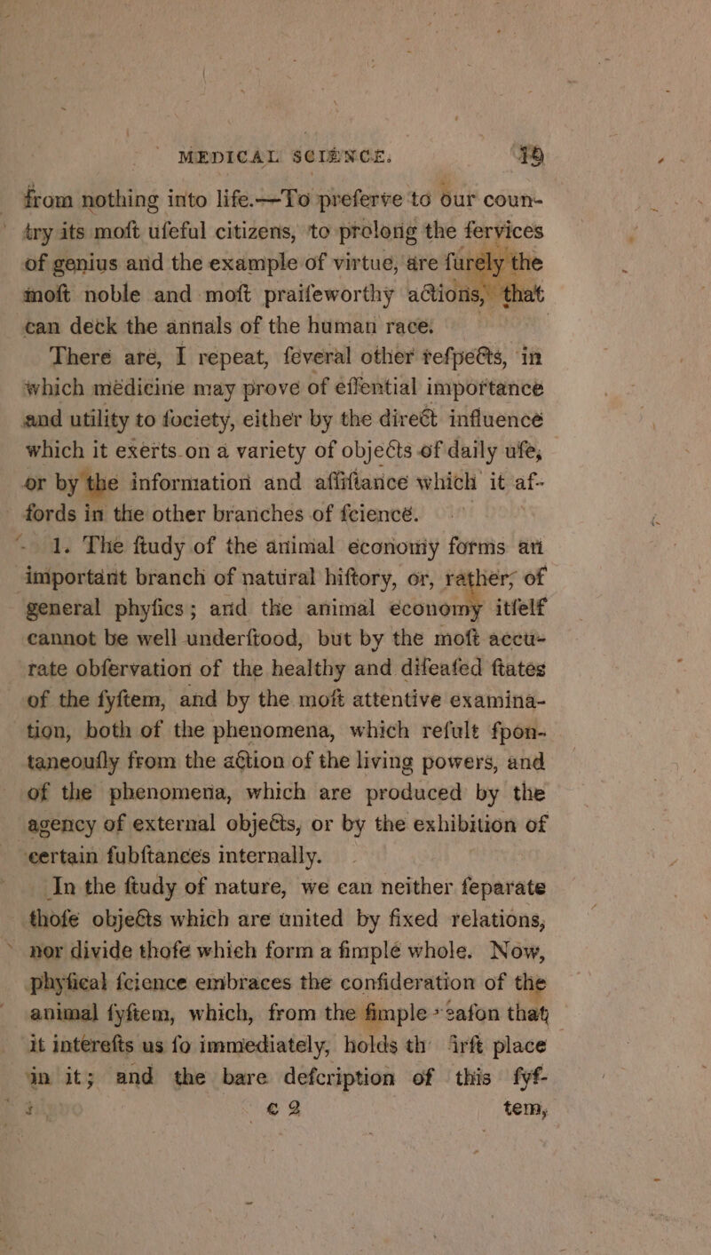 from nothing into life.—To preferve ‘to our coun- of genius and the example of virtue, dre fur ly the moft noble and moft praifeworthy actions, “that can deck the annals of the human race. at There are, I repeat, feveral other tefpe@ts, in which médicine may prove of effential importance which it exerts on a variety of objects of daily ufe, or by the information and affiftance which it af- cannot be well underftood, but by the moft accu- rate obfervation of the healthy and difeafed ftates of the fyftem, and by the moft attentive examina- tion, both of the phenomena, which refult fpon- taneoufly from the action of the living powers, and of the phenomena, which are produced by the agency of external objeéts, or by the exhibition of eertain fubftances internally. In the ftudy of nature, we can neither feparate Fai phyfical feience embraces the confideration of the animal fyftem, which, from the fimple &gt; safon that | it interefts us fo immediately, holds th irft place
