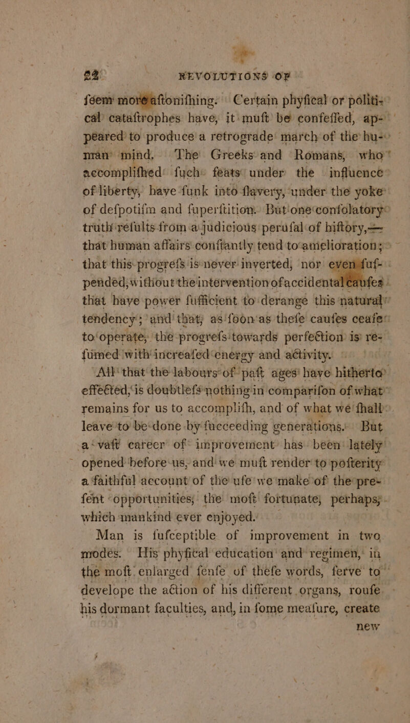 # 22: | REVOLUTIONS OF _féem mor@aftonifhing. Certain phyfical or politi- cal’ cataftrophes have, it muft be confeffed, ap- peared to produce a retrograde’ march of the hu- man mind, The Greeks and Romans, who accomplifhed fuche feats under the influence’ of liberty, have funk into flavery, under the yoke of defpotifm and fuperttition. Butione wort eee truth refults ftom a judicious: perufal of biftory,— that human affairs conffantly tend to amelioration; xs ’ that this progréfs is never inverted, nor ever fuf- | pended, without theintérventionofaccidentalcaufes : that have power fufficient to: derange this natural: tendency’; and that, as'foon'as thete caufes ceaie” to: operate; the progrefs: towards perfeétion is re: fümed with increafed: energy and activity. : | All that the labours-of paf ages’ have idherton effeéted,is doubtlefs: nothing in comparifon of what” remains for us to accomplifh, and of what we fhall: leave to be: done by fucceeding generations. But as va career of unprovement has been’ lately’ opened before us, and we muft render to pofterity a faithful account of the ufe we make of the pre- fent : opportunities, the moft fortunate, perhaps; . which mankind ever enjoyed. Man is fufceptible of improvement in tye modes. His phyfital education: and regimen,’ the moff, enlarged fente of thefe Words’ ferve ic develope the aétion of his different organs, roufe. his dormant faculties, and, in fome mealure, create new