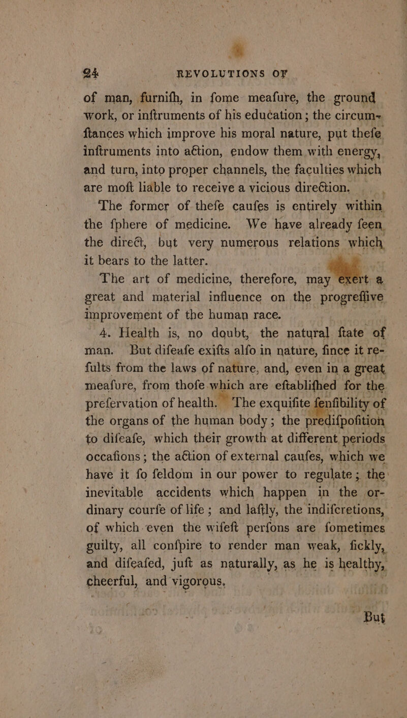 wh GA REVOLUTIONS OF of man, furnifh, in fome meafure, the ground — work, or inftruments of his education ; the circum= {tances which improve his moral nature, put thefe infiruments into aétion, endow them with energy, and turn, into proper channels, the faculties which are moft liable to receive a vicious direétion. The former of thefe caufes is entirely within the fphere of medicine. We have already feen the direct, but very numerous relations which, ee it bears to the latter. | iy. | The art of medicine, therefore, may ta great and material influence on the _progreflive improvement of the human race. 4. Health is, no doubt, the natural ftate of man. But difeafe exifts alfo in nature, fince it re- fults from the laws of nature, and, even in a great meafure, from thofe which are eftablifhed for the prefervation of health. The exquifite fenfibility of the organs of the human body; the predifpofition to difeafe, which their growth at different periods occafions ; the aétion of external caufes, which we have it fo feldom in our power to regulate sine inevitable accidents which happen in the or- dinary courfe of life ; and lafily, the indifcretions, of which even the sitet perfons are fometimes guilty, all confpire to render man weak, fickly, and difeafed, juft as naturally, as he is pie eeu) and vigorous, af But