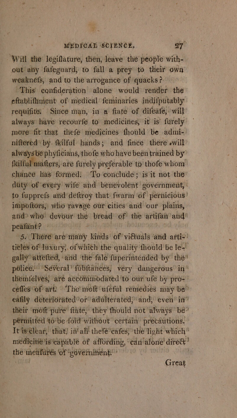 5 MEDICAL SCIENCE, ay Will the legifature, then, leave thé people with- out any fafeguard; to fall a prey’ to their own weakneéfs, and to the arrogance of quacks? This confideration alone would render the eftablifiment of medical feminaries indifputably requifité Since man, in a fiate of difeafe, will always have recourfe to medicines, it is! fürely more fit that thefe medicines fhould be admi- niftéred* by. fkilful hands; and fince there «will _alwaysbéphyficians, thofe who have beén trained by failful niatters, aré furely preferable to thofe whom chance has formed! To conclude; is it not the duty of every wife and benevolent sovernment, - to fupprefs añd'déftroy that fwarm ‘of pernicious’ impoftors,, who ravagé our cities and our plains, anid° who devour the bread of! the artifan and’ peafant? » Le ROPE | | 5: There are many kinds of viétuals and arti+ ticles of luxury}, of whith the quality fhould be les _ gallyattefted, aiid ‘the fale fupérinténded by’ the poliée:'” SéVeral' fubftances, very dangerous in° thétnielves| are accofitiiodated'to our ule by pro: cefles of ait? The-moft'uféful remedies may bé” eafily deteriorated or! adulterated; and, even in” their ‘moft pure’ fate, they fhould not always be” permitted 16‘be fold without certain’ precautions. It is€lear, that) id! all thefé°eafes) the light which” medicine is capable of affording, ‘cdn‘alone’ dire? thé meatirés ‘of vavernitient: i Ne HU Great