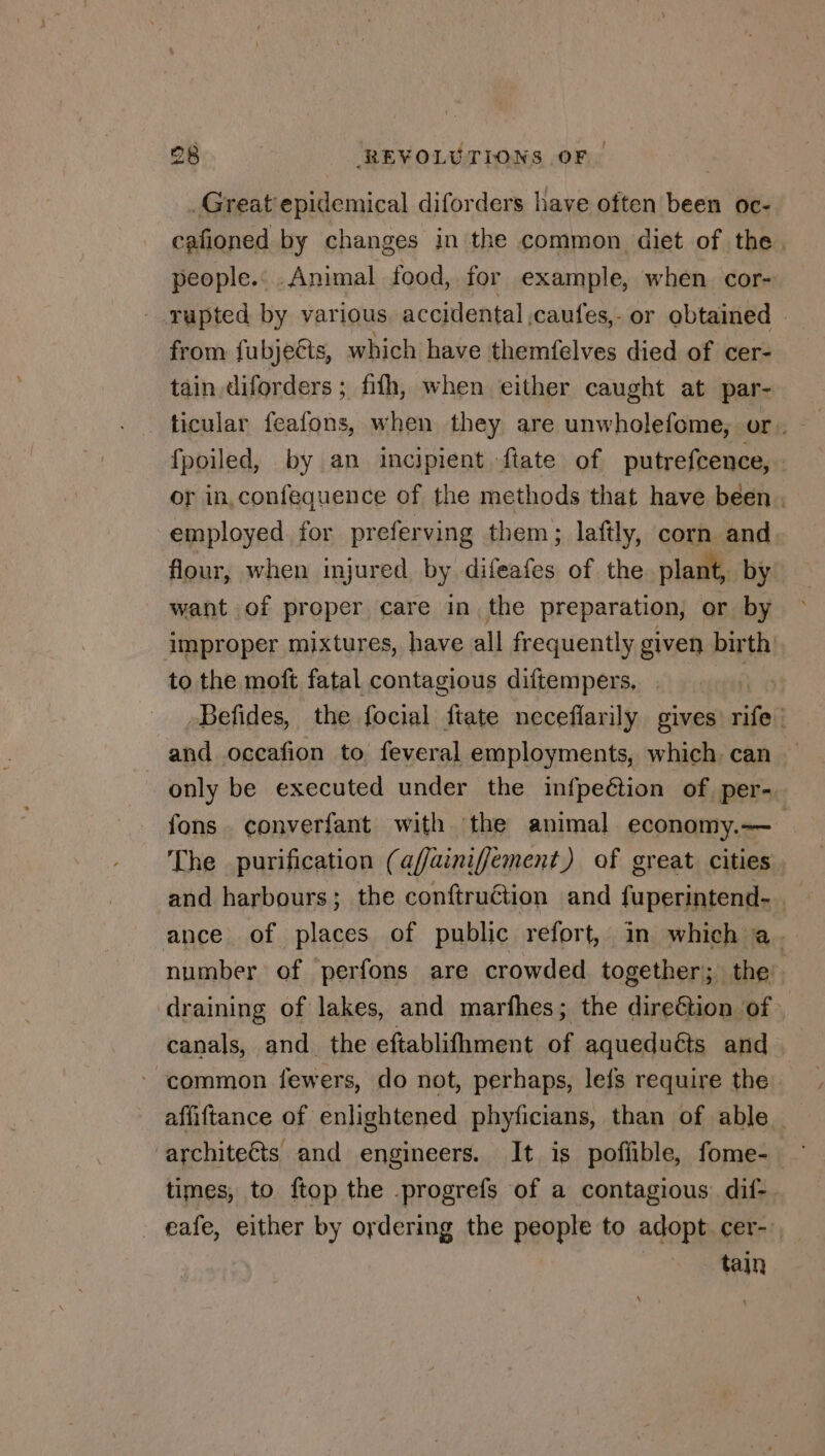 Great epidemical diforders have often been oc- cafioned by changes in the common diet of the. people.. Animal food, for example, when cor- rupted by various accidental ,caufes,- or obtained | from fubjects, which have themfelves died of cer- tain diforders ; fifh, when either caught at par- ticular feafons, when they are unwholefome, or. fpoiled, by an incipient fiate of putrefcence, : or in,confequence of the methods that have been. employed. for preferving them ; laftly, corn and flour, when injured by Frais of the plant, by want of proper care in the preparation, or by improper mixtures, have all frequently given birth to the moft fatal contagious diftempers, . Befides, the focial ftate neceflarily gives xls and occafion to feveral employments, which can only be executed under the infpeétion of per- fons. converfant with the animal economy.— The purification (af/ainiffement) of great cities and harbours; the conftruétion and fuperintend-. ance of places of public refort, in which Re number of perfons are crowded together; the draining of lakes, and marfhes; the dire&amp;tion of. canals, and the eftablifhment of aqueduéts and common fewers, do not, perhaps, lefs require the affiftance of enlightened phyficians, than of able times, to ftop the -progrefs of a contagious dif-. _ eafe, either by ordering the people to adopt cer- , tain