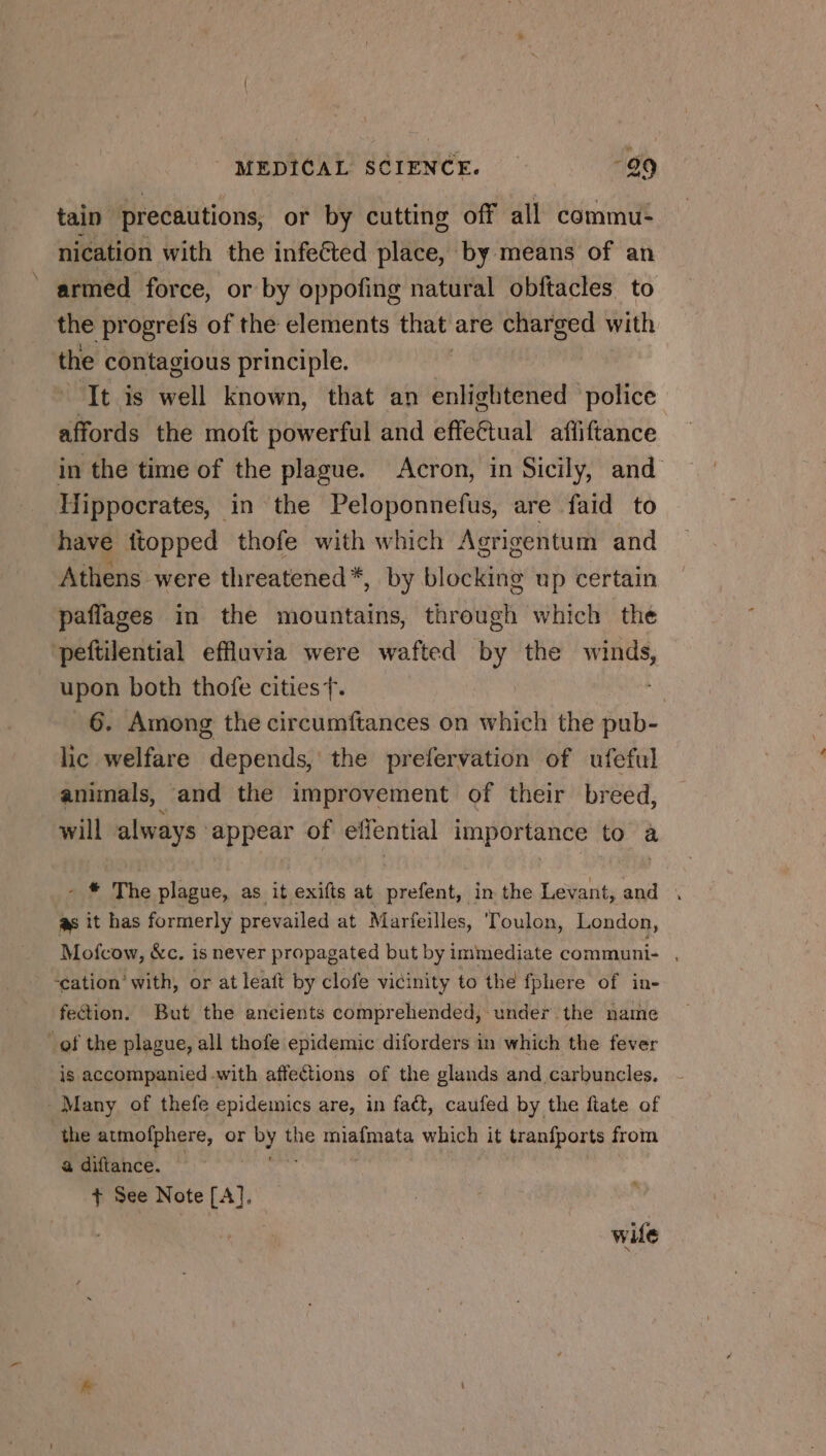 tain precautions, or by cutting off all commu- nication with the infected place, by means of an armed force, or by oppofing natural obftacles to the progrefs of the elements that are charged with the contagious principle. | ‘It is well known, that an enlightened police affords the moft powerful and effectual afliftance in the time of the plague. Acron, in Sicily, and Hippocrates, in the Peloponnefus, are faid to have ftopped thofe with which Agrigentum and Athens were threatened*, by blocking up certain paflages in the mountains, through which the peftilential effluvia were wafted by the winds, upon both thofe cities f. | 6. Among the circumftances on which the ip lic welfare depends, the prefervation of ufeful animals, and the improvement of their breed, will always ‘appear of effential importance to a - # The plague, as it exifts at prefent, in the Levant, and , as it has formerly prevailed at Marfeilles, Toulon, London, Mofcow, &amp;c. is never propagated but by immediate communi- , ‘cation’ with, or at leaft by clofe vicinity to the fphere of in- fection. But the ancients comprehended, under the name of the plague, all thofe epidemic diforders in which the fever is accompanied with affections of the glands and carbuncles. Many of thefe epidemics are, in fact, caufed by the fiate of the atmofphere, or Oy the be otal vu it tranfports from a diftance. + See Note [A], wife