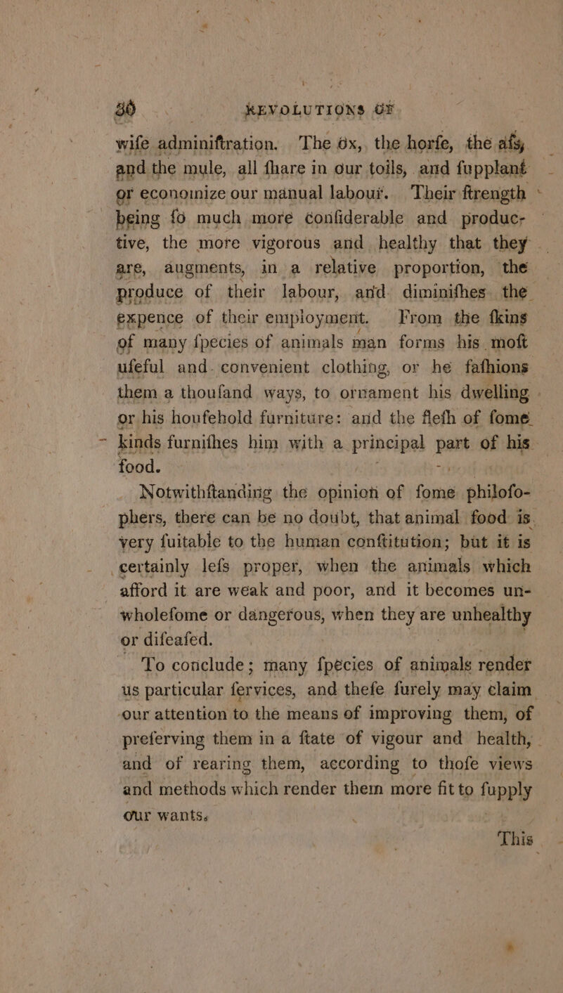 wife adminiftration. The 6x,. the horfe, the ats, and the mule, all fhare in our toils, and fupplant or economize our manual labouï. Their ftrength being {6 much more confiderable and produc- tive, the more vigorous and healthy that they are, augments, in a relative proportion, the produce of their labour, and diminifhes the expence of their employment. From the fkins of many fpecies of animals man forms his moft ufeful and. convenient clothing, or he fafhions F or his houfehold furniture: and the flefh of fome. food. | Notwithftanding the opinion of fome philofo- very fuitable to the human conftitution; but it is certainly lefs proper, when the animals which afford it are weak and poor, and it becomes un- wholefome or dangerous, when they are unhealthy or difeafed. To conclude ; many fpécies of animals render -our attention to the means of improving them, of and of rearing them, according to thofe views and methods which render them more fit to fupply our wants.